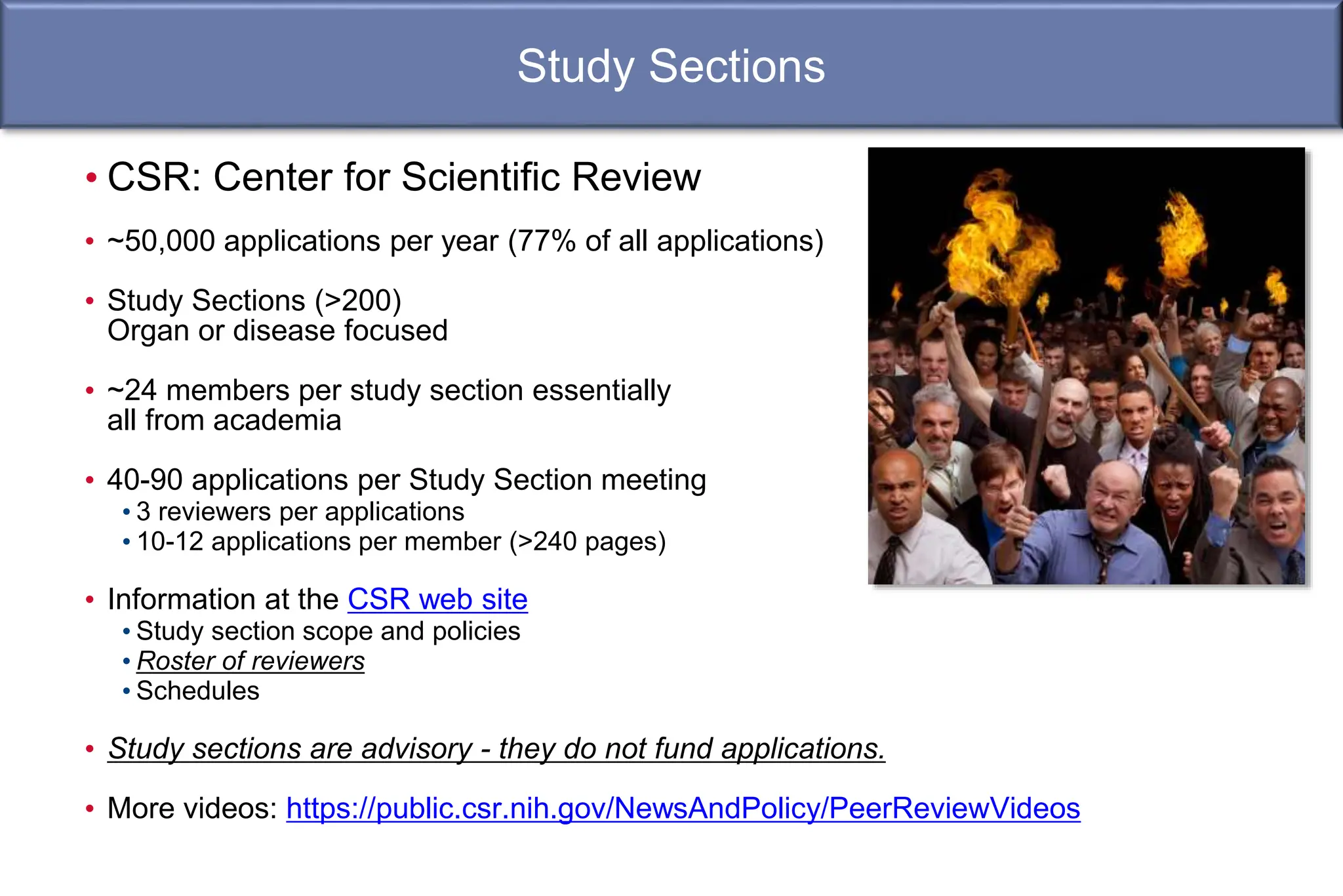 Study Sections
• CSR: Center for Scientific Review
• ~50,000 applications per year (77% of all applications)
• Study Sections (>200)
Organ or disease focused
• ~24 members per study section essentially
all from academia
• 40-90 applications per Study Section meeting
• 3 reviewers per applications
• 10-12 applications per member (>240 pages)
• Information at the CSR web site
• Study section scope and policies
• Roster of reviewers
• Schedules
• Study sections are advisory - they do not fund applications.
• More videos: https://public.csr.nih.gov/NewsAndPolicy/PeerReviewVideos
 