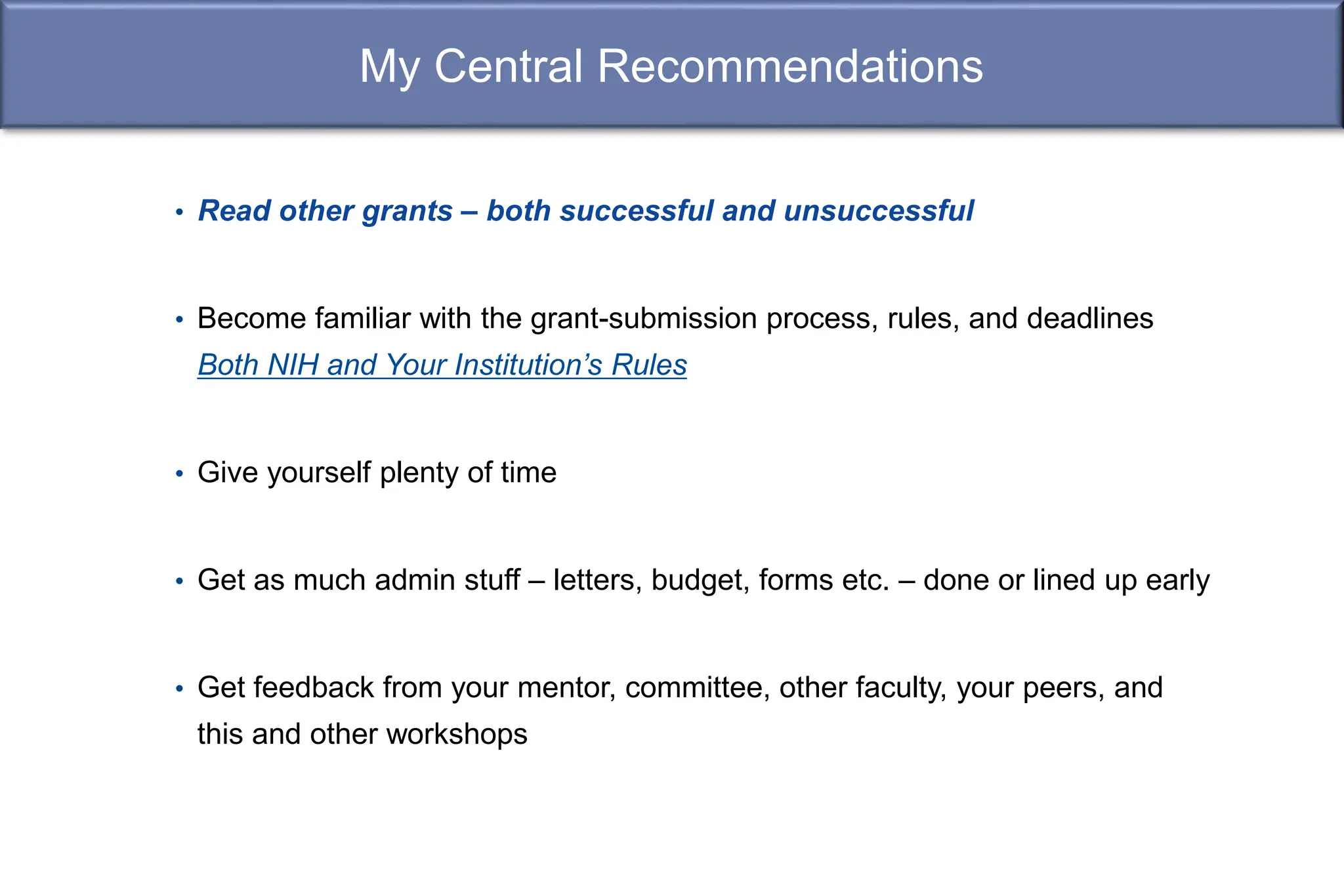 My Central Recommendations
• Read other grants – both successful and unsuccessful
• Become familiar with the grant-submission process, rules, and deadlines
Both NIH and Your Institution’s Rules
• Give yourself plenty of time
• Get as much admin stuff – letters, budget, forms etc. – done or lined up early
• Get feedback from your mentor, committee, other faculty, your peers, and
this and other workshops
 