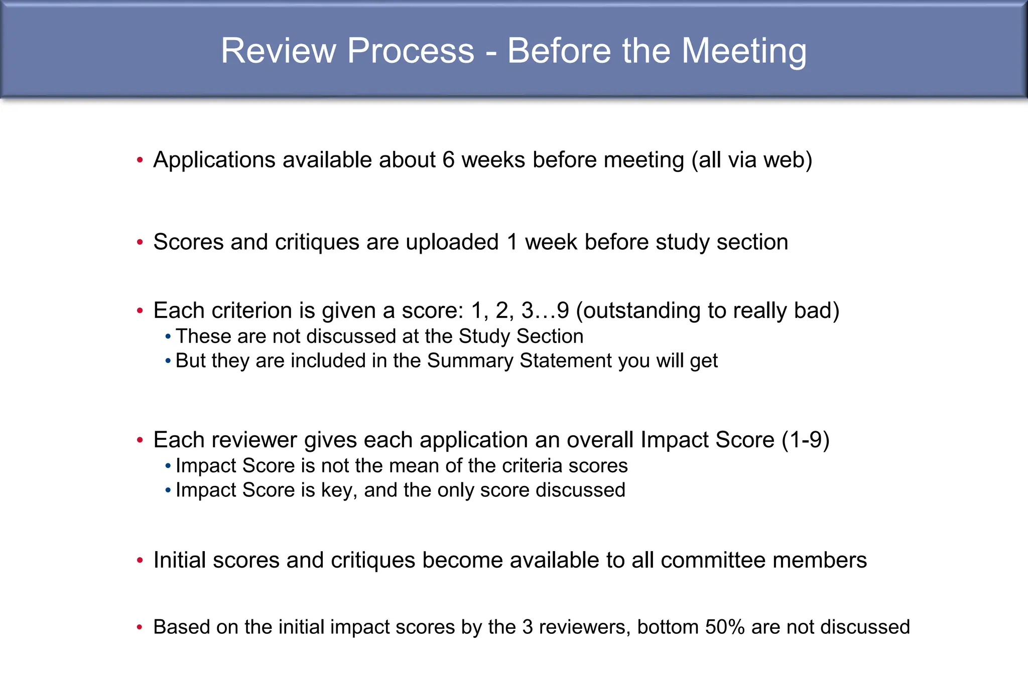 Review Process - Before the Meeting
• Applications available about 6 weeks before meeting (all via web)
• Scores and critiques are uploaded 1 week before study section
• Each criterion is given a score: 1, 2, 3…9 (outstanding to really bad)
• These are not discussed at the Study Section
• But they are included in the Summary Statement you will get
• Each reviewer gives each application an overall Impact Score (1-9)
• Impact Score is not the mean of the criteria scores
• Impact Score is key, and the only score discussed
• Initial scores and critiques become available to all committee members
• Based on the initial impact scores by the 3 reviewers, bottom 50% are not discussed
 
