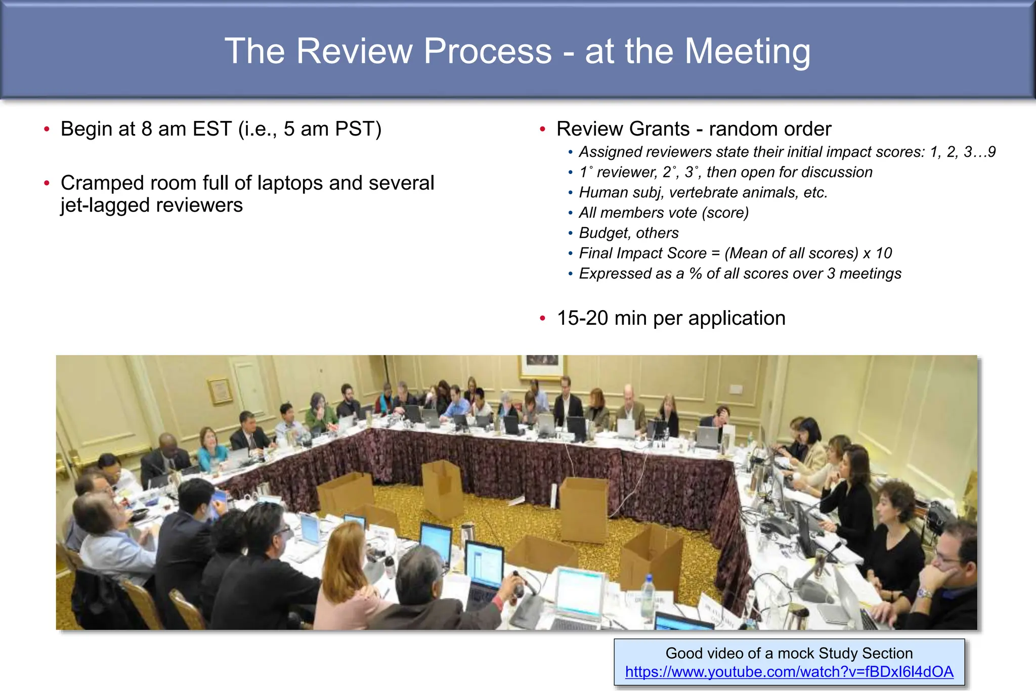 The Review Process - at the Meeting
Good video of a mock Study Section
https://www.youtube.com/watch?v=fBDxI6l4dOA
• Review Grants - random order
• Assigned reviewers state their initial impact scores: 1, 2, 3…9
• 1˚ reviewer, 2˚, 3˚, then open for discussion
• Human subj, vertebrate animals, etc.
• All members vote (score)
• Budget, others
• Final Impact Score = (Mean of all scores) x 10
• Expressed as a % of all scores over 3 meetings
• 15-20 min per application
• Begin at 8 am EST (i.e., 5 am PST)
• Cramped room full of laptops and several
jet-lagged reviewers
 