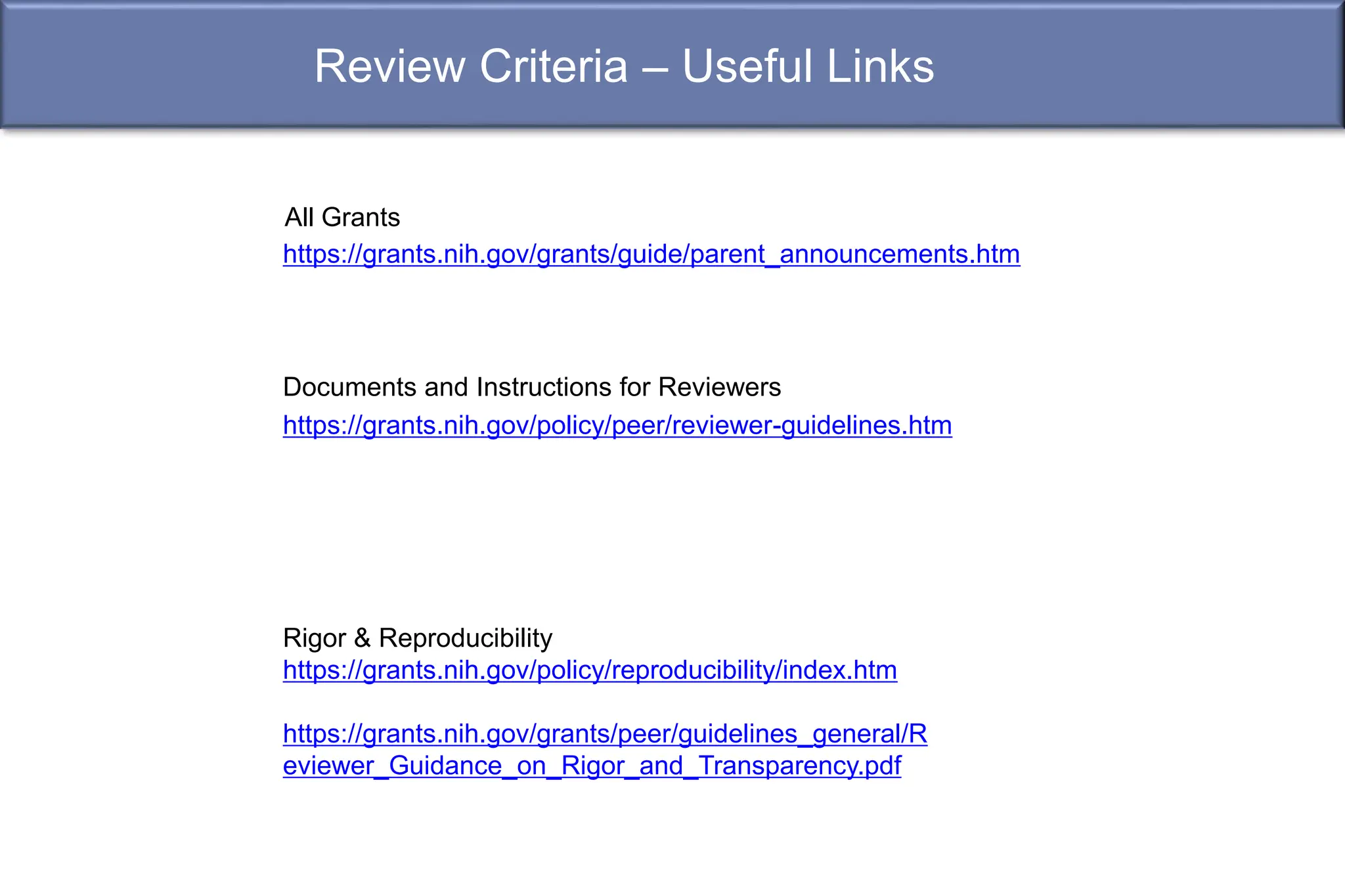 Review Criteria – Useful Links
https://grants.nih.gov/policy/peer/reviewer-guidelines.htm
https://grants.nih.gov/grants/guide/parent_announcements.htm
All Grants
Rigor & Reproducibility
https://grants.nih.gov/policy/reproducibility/index.htm
https://grants.nih.gov/grants/peer/guidelines_general/R
eviewer_Guidance_on_Rigor_and_Transparency.pdf
Documents and Instructions for Reviewers
 