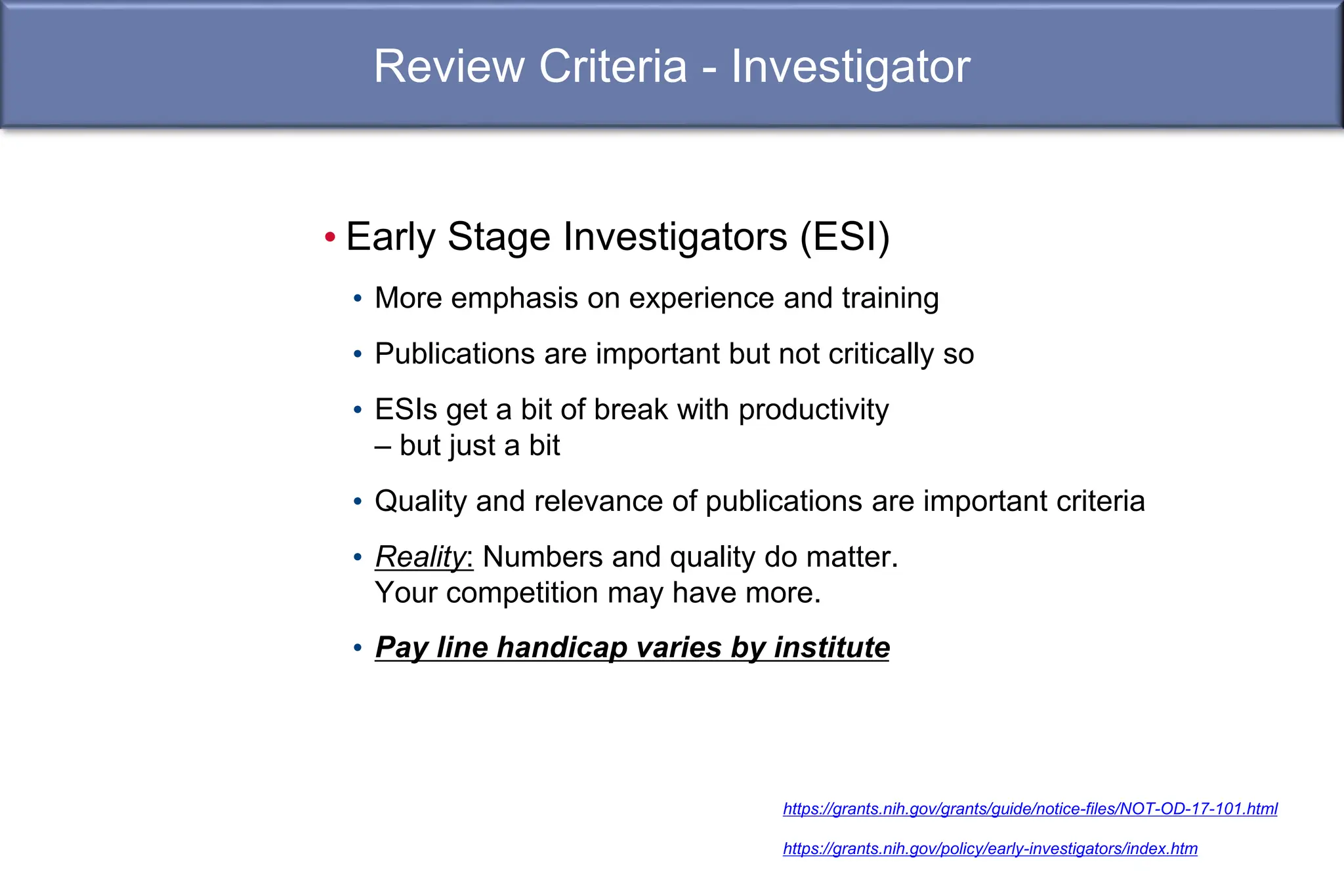 Review Criteria - Investigator
• Early Stage Investigators (ESI)
• More emphasis on experience and training
• Publications are important but not critically so
• ESIs get a bit of break with productivity
– but just a bit
• Quality and relevance of publications are important criteria
• Reality: Numbers and quality do matter.
Your competition may have more.
• Pay line handicap varies by institute
https://grants.nih.gov/grants/guide/notice-files/NOT-OD-17-101.html
https://grants.nih.gov/policy/early-investigators/index.htm
 