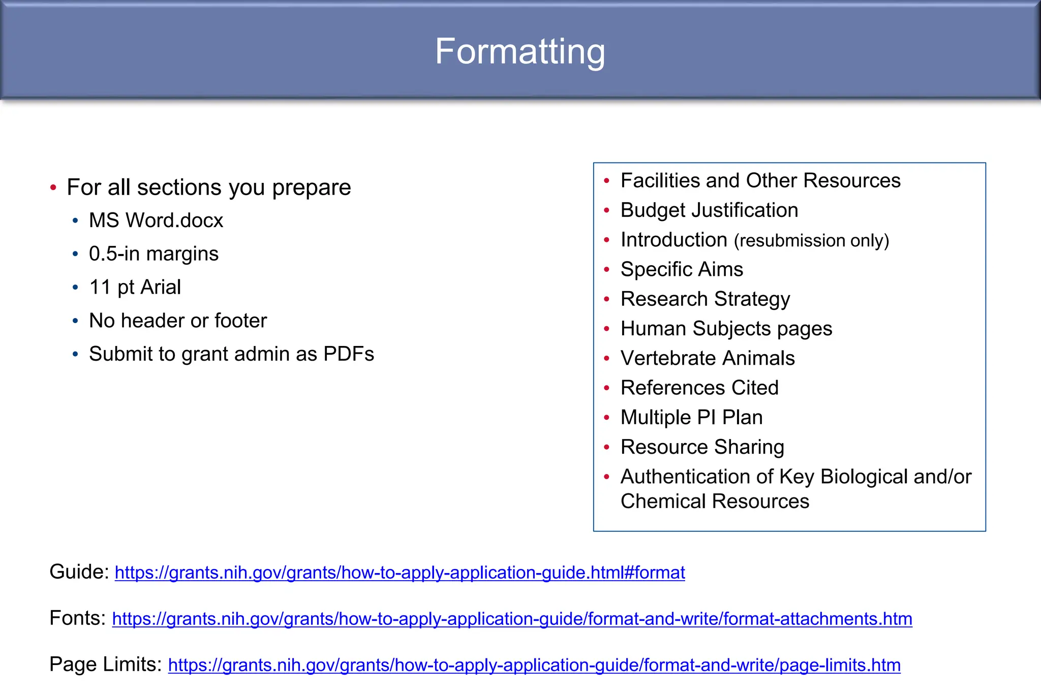 Formatting
• For all sections you prepare
• MS Word.docx
• 0.5-in margins
• 11 pt Arial
• No header or footer
• Submit to grant admin as PDFs
Guide: https://grants.nih.gov/grants/how-to-apply-application-guide.html#format
Fonts: https://grants.nih.gov/grants/how-to-apply-application-guide/format-and-write/format-attachments.htm
Page Limits: https://grants.nih.gov/grants/how-to-apply-application-guide/format-and-write/page-limits.htm
• Facilities and Other Resources
• Budget Justification
• Introduction (resubmission only)
• Specific Aims
• Research Strategy
• Human Subjects pages
• Vertebrate Animals
• References Cited
• Multiple PI Plan
• Resource Sharing
• Authentication of Key Biological and/or
Chemical Resources
 