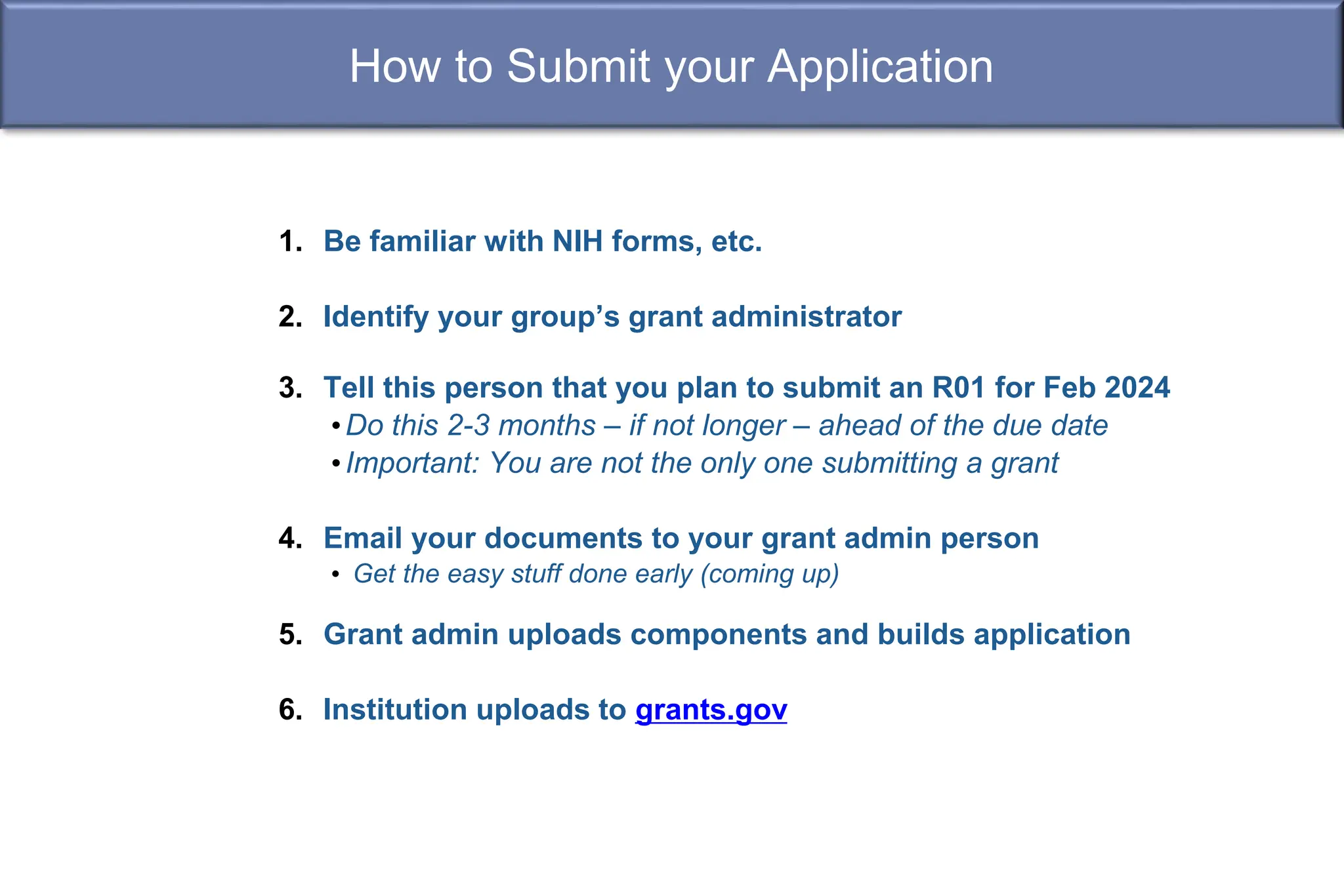 How to Submit your Application
1. Be familiar with NIH forms, etc.
2. Identify your group’s grant administrator
3. Tell this person that you plan to submit an R01 for Feb 2024
•Do this 2-3 months – if not longer – ahead of the due date
•Important: You are not the only one submitting a grant
4. Email your documents to your grant admin person
• Get the easy stuff done early (coming up)
5. Grant admin uploads components and builds application
6. Institution uploads to grants.gov
 
