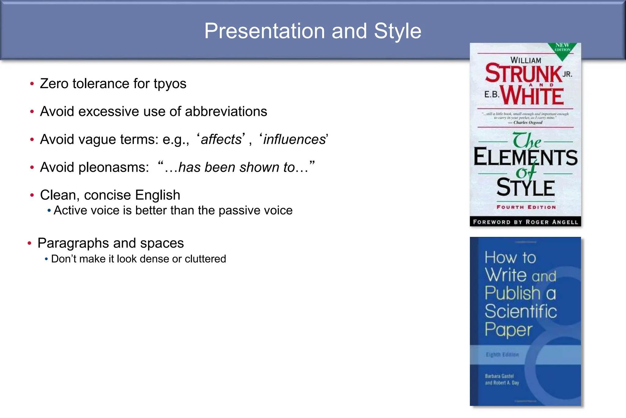 Presentation and Style
• Paragraphs and spaces
• Don’t make it look dense or cluttered
• Zero tolerance for tpyos
• Avoid excessive use of abbreviations
• Avoid vague terms: e.g., ‘affects’, ‘influences’
• Avoid pleonasms: “…has been shown to…”
• Clean, concise English
• Active voice is better than the passive voice
 