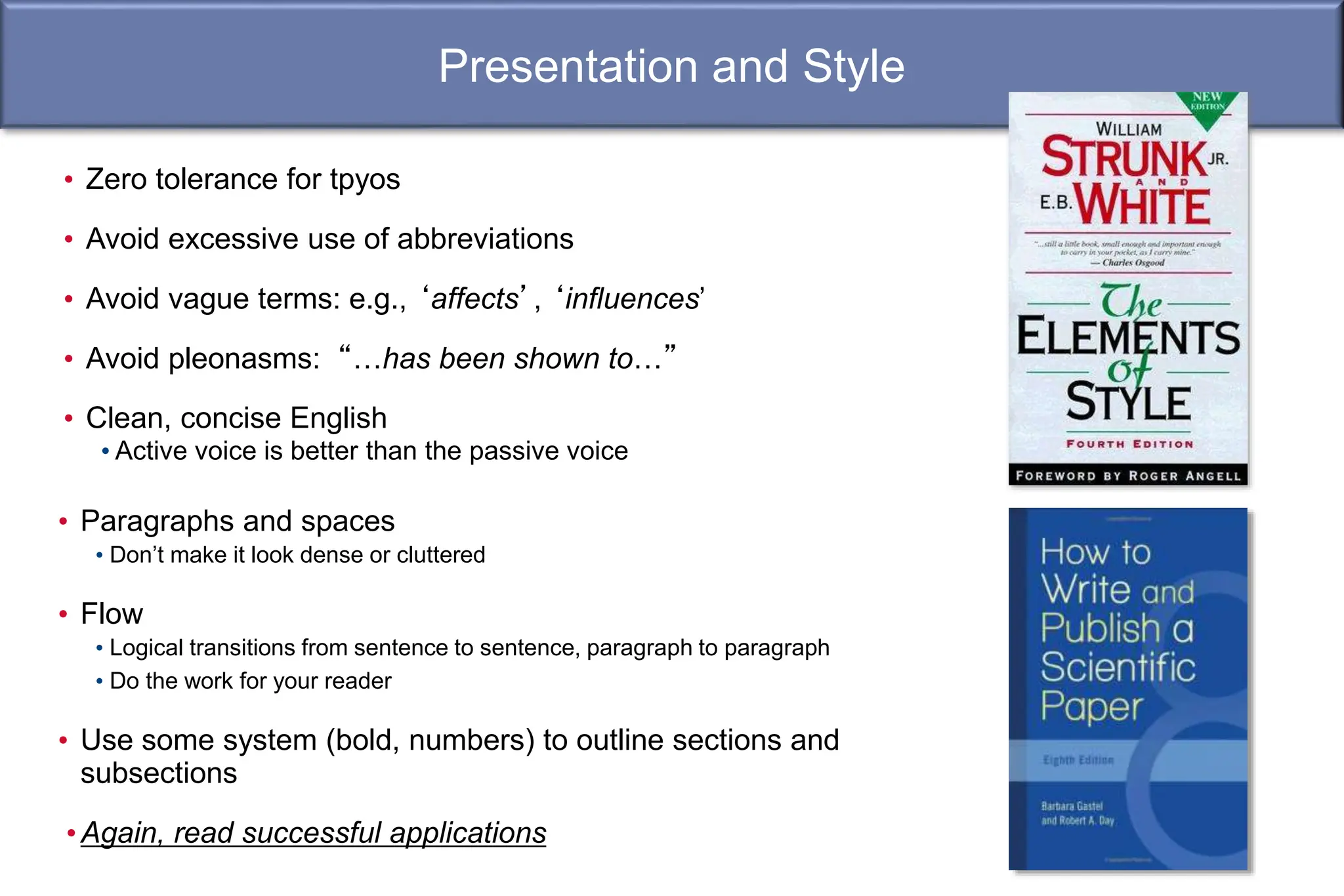 Presentation and Style
• Paragraphs and spaces
• Don’t make it look dense or cluttered
• Flow
• Logical transitions from sentence to sentence, paragraph to paragraph
• Do the work for your reader
• Use some system (bold, numbers) to outline sections and
subsections
•Again, read successful applications
• Zero tolerance for tpyos
• Avoid excessive use of abbreviations
• Avoid vague terms: e.g., ‘affects’, ‘influences’
• Avoid pleonasms: “…has been shown to…”
• Clean, concise English
• Active voice is better than the passive voice
 
