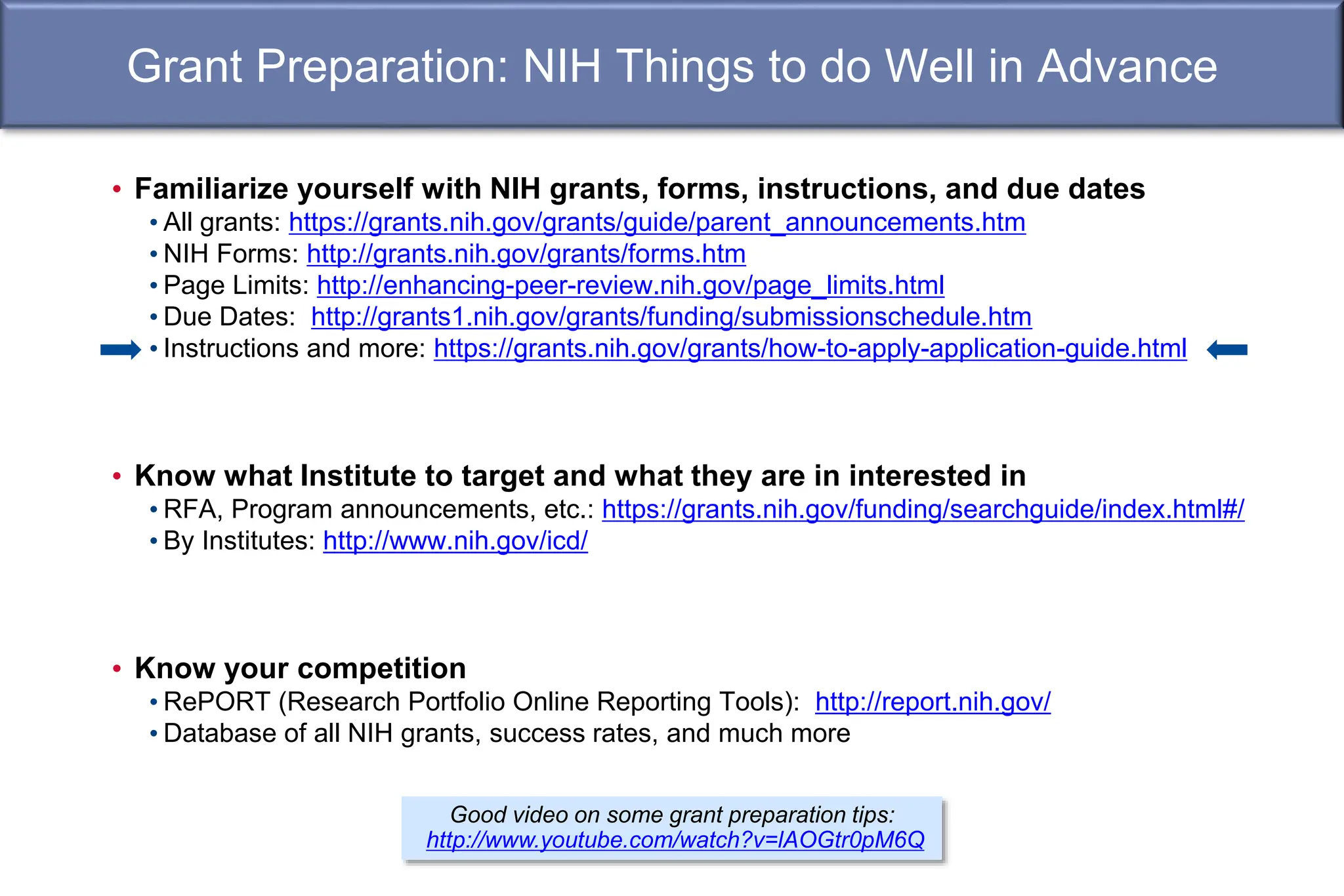 Grant Preparation: NIH Things to do Well in Advance
• Familiarize yourself with NIH grants, forms, instructions, and due dates
• All grants: https://grants.nih.gov/grants/guide/parent_announcements.htm
• NIH Forms: http://grants.nih.gov/grants/forms.htm
• Page Limits: http://enhancing-peer-review.nih.gov/page_limits.html
• Due Dates: http://grants1.nih.gov/grants/funding/submissionschedule.htm
• Instructions and more: https://grants.nih.gov/grants/how-to-apply-application-guide.html
• Know what Institute to target and what they are in interested in
• RFA, Program announcements, etc.: https://grants.nih.gov/funding/searchguide/index.html#/
• By Institutes: http://www.nih.gov/icd/
• Know your competition
• RePORT (Research Portfolio Online Reporting Tools): http://report.nih.gov/
• Database of all NIH grants, success rates, and much more
Good video on some grant preparation tips:
http://www.youtube.com/watch?v=lAOGtr0pM6Q
 