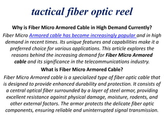 tactical fiber optic reel
Why is Fiber Micro Armored Cable in High Demand Currently?
Fiber Micro Armored cable has become increasingly popular and in high
demand in recent times. Its unique features and capabilities make it a
preferred choice for various applications. This article explores the
reasons behind the increasing demand for Fiber Micro Armored
cable and its significance in the telecommunications industry.
What is Fiber Micro Armored Cable?
Fiber Micro Armored cable is a specialized type of fiber optic cable that
is designed to provide enhanced durability and protection. It consists of
a central optical fiber surrounded by a layer of steel armor, providing
excellent resistance against physical damage, moisture, rodents, and
other external factors. The armor protects the delicate fiber optic
components, ensuring reliable and uninterrupted signal transmission.
 