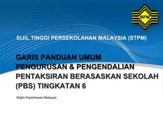 SIJIL TINGGI PERSEKOLAHAN MALAYSIA (STPM)


GARIS PANDUAN UMUM
PENGURUSAN & PENGENDALIAN
PENTAKSIRAN BERASASKAN SEKOLAH
(PBS) TINGKATAN 6
Majlis Peperiksaan Malaysia
 