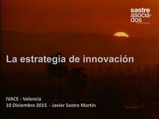 La estrategia de innovación
IVACE - Valencia
10 Diciembre 2015 - Javier Sastre Martín
 