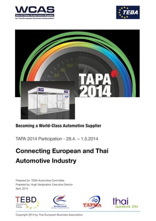 Becoming a World-Class Automotive Supplier
!
TAPA 2014 Participation - 28.4. – 1.5.2014
!
Connecting European and Thai 
Automotive Industry
!
!
!
Prepared for: TEBA Automotive Committee
Prepared by: Hugh Vanijprabha, Executive Director
April, 2014 
Copyright 2014 by Thai European Business Association
 