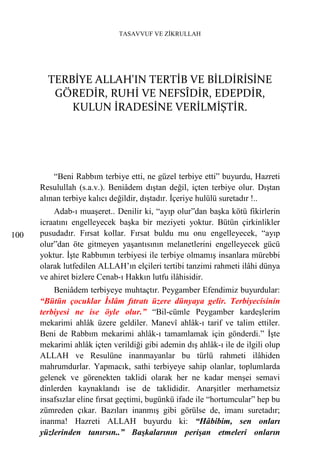 TASAVVUF VE ZİKRULLAH




        TERBİYE ALLAH'IN TERTİB VE BİLDİRİSİNE
         GÖREDİR, RUHİ VE NEFSÎDİR, EDEPDİR,
            KULUN İRADESİNE VERİLMİŞTİR.




          “Beni Rabbım terbiye etti, ne güzel terbiye etti” buyurdu, Hazreti
      Resulullah (s.a.v.). Beniâdem dıştan değil, içten terbiye olur. Dıştan
      alınan terbiye kalıcı değildir, dıştadır. İçeriye hulülü suretadır !..
          Adab-ı muaşeret.. Denilir ki, “ayıp olur”dan başka kötü fikirlerin
      icraatını engelleyecek başka bir meziyeti yoktur. Bütün çirkinlikler
100   pusudadır. Fırsat kollar. Fırsat buldu mu onu engelleyecek, “ayıp
      olur”dan öte gitmeyen yaşantısının melanetlerini engelleyecek gücü
      yoktur. İşte Rabbımın terbiyesi ile terbiye olmamış insanlara mürebbi
      olarak lutfedilen ALLAH’ın elçileri tertibi tanzimi rahmeti ilâhi dünya
      ve ahiret bizlere Cenab-ı Hakkın lutfu ilâhisidir.
          Beniâdem terbiyeye muhtaçtır. Peygamber Efendimiz buyurdular:
      “Bütün çocuklar İslâm fıtratı üzere dünyaya gelir. Terbiyecisinin
      terbiyesi ne ise öyle olur.” “Bil-cümle Peygamber kardeşlerim
      mekarimi ahlâk üzere geldiler. Manevî ahlâk-ı tarif ve talim ettiler.
      Beni de Rabbım mekarimi ahlâk-ı tamamlamak için gönderdi.” İşte
      mekarimi ahlâk içten verildiği gibi ademin dış ahlâk-ı ile de ilgili olup
      ALLAH ve Resulüne inanmayanlar bu türlü rahmeti ilâhiden
      mahrumdurlar. Yapmacık, sathi terbiyeye sahip olanlar, toplumlarda
      gelenek ve görenekten taklidi olarak her ne kadar menşei semavi
      dinlerden kaynaklandı ise de taklididir. Anarşitler merhametsiz
      insafsızlar eline fırsat geçtimi, bugünkü ifade ile “hortumcular” hep bu
      zümreden çıkar. Bazıları inanmış gibi görülse de, imanı suretadır;
      inanma! Hazreti ALLAH buyurdu ki: “Hâbibim, sen onları
      yüzlerinden tanırsın..” Başkalarının perişan etmeleri onların
 