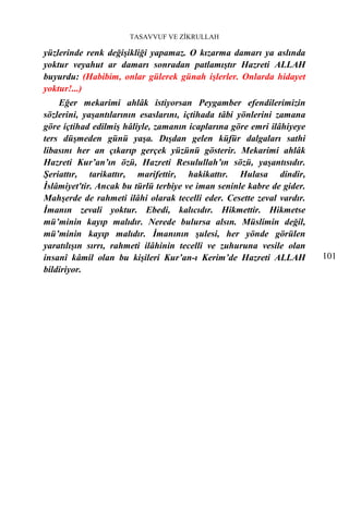 TASAVVUF VE ZİKRULLAH

yüzlerinde renk değişikliği yapamaz. O kızarma damarı ya aslında
yoktur veyahut ar damarı sonradan patlamıştır Hazreti ALLAH
buyurdu: (Habibim, onlar gülerek günah işlerler. Onlarda hidayet
yoktur!...)
    Eğer mekarimi ahlâk istiyorsan Peygamber efendilerimizin
sözlerini, yaşantılarının esaslarını, içtihada tâbi yönlerini zamana
göre içtihad edilmiş hâliyle, zamanın icaplarına göre emri ilâhiyeye
ters düşmeden günü yaşa. Dışdan gelen küfür dalgaları sathi
libasını her an çıkarıp gerçek yüzünü gösterir. Mekarimi ahlâk
Hazreti Kur’an’ın özü, Hazreti Resulullah’ın sözü, yaşantısıdır.
Şeriattır, tarikattır, marifettir, hakikattır. Hulasa dindir,
İslâmiyet'tir. Ancak bu türlü terbiye ve iman seninle kabre de gider.
Mahşerde de rahmeti ilâhi olarak tecelli eder. Cesette zeval vardır.
İmanın zevali yoktur. Ebedi, kalıcıdır. Hikmettir. Hikmetse
mü’minin kayıp malıdır. Nerede bulursa alsın. Müslimin değil,
mü’minin kayıp malıdır. İmanının şulesi, her yönde görülen
yaratılışın sırrı, rahmeti ilâhinin tecelli ve zuhuruna vesile olan
insanî kâmil olan bu kişileri Kur’an-ı Kerim’de Hazreti ALLAH           101
bildiriyor.
 