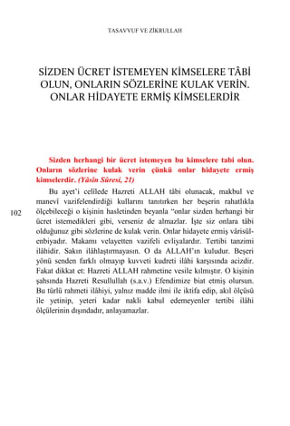 TASAVVUF VE ZİKRULLAH




      SİZDEN ÜCRET İSTEMEYEN KİMSELERE TÂBİ
      OLUN, ONLARIN SÖZLERİNE KULAK VERİN.
        ONLAR HİDAYETE ERMİŞ KİMSELERDİR




         Sizden herhangi bir ücret istemeyen bu kimselere tabi olun.
      Onların sözlerine kulak verin çünkü onlar hidayete ermiş
      kimselerdir. (Yâsîn Sûresi, 21)
           Bu ayet’i celîlede Hazreti ALLAH tâbi olunacak, makbul ve
      manevî vazifelendirdiği kullarını tanıtırken her beşerin rahatlıkla
102   ölçebileceği o kişinin hasletinden beyanla “onlar sizden herhangi bir
      ücret istemedikleri gibi, verseniz de almazlar. İşte siz onlara tâbi
      olduğunuz gibi sözlerine de kulak verin. Onlar hidayete ermiş vârisül-
      enbiyadır. Makamı velayetten vazifeli evliyalardır. Tertibi tanzimi
      ilâhidir. Sakın ilâhlaştırmayasın. O da ALLAH’ın kuludur. Beşeri
      yönü senden farklı olmayıp kuvveti kudreti ilâhi karşısında acizdir.
      Fakat dikkat et: Hazreti ALLAH rahmetine vesile kılmıştır. O kişinin
      şahsında Hazreti Resullullah (s.a.v.) Efendimize biat etmiş olursun.
      Bu türlü rahmeti ilâhiyi, yalnız madde ilmi ile iktifa edip, akıl ölçüsü
      ile yetinip, yeteri kadar nakli kabul edemeyenler tertibi ilâhi
      ölçülerinin dışındadır, anlayamazlar.
 
