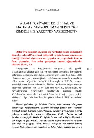 TASAVVUF VE ZİKRULLAH




      ALLAH’IN, ZİYARET EDİLİP HÂL VE
    HATIRLARININ SORULMASINI İSTEDİĞİ
    KİMSELERİ ZİYARETTEN VAZGEÇMEYİN.




    Onlar öyle sapıklar ki, kesin söz verdikten sonra sözlerinden
dönerler. ALLAH’ın ziyaret edilip hâl ve hatırlarının sorulmasını
istediği kimseleri ziyaretten vaz geçerler ve yeryüzünde fitne ve
fesat çıkarırlar. İşte onlar gerçekten zarara uğrayanlardır.
(Bakara Sûresi, 27).
     Büyüğümüzü ve küçüğümüzü tanıyamaz hale geldik.                      103
Büyüklerimizi ziyaret edip hâl ve hatırlarını sormamız, ihtiyaçlarını
gidererek, ferahlatıp, gönüllerini almamız emri ilâhi iken ihmal ettik.
Hayatlarında ziyaret etmediğimiz, vefatlarından sonra da manada na
ehlin mana zafiyetinin mahsulü telkınlarıyla ALLAH’ın ziyareti
emrettiği emre icabet edemedik. İlimleri maddeden öteye ermeyen
bilgelerin telkınları çok kişiye öyle etki yaptı ki, ecdadımızın, yol
büyüklerimizin      ziyaretinden    hayatlarında   mahrum     edildik.
Vefatlarından sonra da kabirlerini “taşı ve toprağı ziyaret şirktir,
küfürdür” diye müslümanları bu yönlü rahmeti ilâhiden mahrum
ettiler.
    Hacca gidenler iyi bilirler: Ömür boyu hasreti ile yanıp
kavrulduğu Peygamberini, izdiham olmadığı zaman dahi Vahhabi
zihniyet hemen karşına çıkar, “haram, haram” diye merkad-i şerife
yaklaştırmadığı gibi, zalımca, göğsünden itekler. Sende ne aşk
bırakır, ne de feyiz. Halbuki küfürle itham edilen kişi itekleyenden
çok bilgili ve çok imanlı. O cahili orada vazifelendirenden de daha
çok bilgi ve görgüye sahip. İmanlı olduğunu vahhabiler bilmez.
Amma Türk hüccacı ne yaptığını iyi bilir: “Beni vefatımdan sonra
 