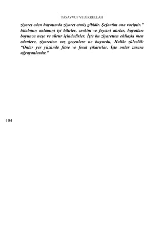 TASAVVUF VE ZİKRULLAH

      ziyaret eden hayatımda ziyaret etmiş gibidir. Şefaatim ona vaciptir.”
      hitabının anlamını iyi bilirler, zevkini ve feyzini alırlar, hayatları
      boyunca neşe ve sürur içindedirler. İşte bu ziyaretten ehliaşkı men
      edenlere, ziyaretten vaz geçenlere ne buyurdu, Halikı zülcelâl:
      “Onlar yer yüzünde fitne ve fesat çıkarırlar. İşte onlar zarara
      uğrayanlardır.”




104
 