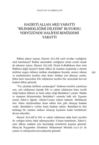 TASAVVUF VE ZİKRULLAH




         HAZRETİ ALLAH ARZI YARATTI
     "BİLİNMEKLİĞİMİ DİLEDİM" BUYURDU.
       YERYÜZÜNDE HALİFESİ BENÎÂDEMİ
                  YARATTI




     Dikkat ediyor musun, Hazreti ALLAH ezelî ervahta verdiğimiz
sözü hatırlatıyor? Ruhlar alemindeki verdiğimiz sözün cesetli olarak
da tekrarını istiyor. Hazreti ALLAH: Elestü bi-Rabbikum (ben sizin
Rabbınız değil miyim?) hitabı ilâhisi ile imanları nispetinde o alemin
tertibine uygun ruhların imtihan olunduğunu beyanla, sonsuz rahmet            105
ve merhametinin tecellisi olan ikinci imtihan yeri dünyayı yarattı.
Daha bariz tenezzülen fiili sıfatlarının tecellisi her zerresinde kuvveti
kudreti ilâhiyi gösterdi.
     “Yer yüzünde halifemi yaratacağım” hitabının tecellisi yaratılışın
sırrı, zati sıfatlarının dışında fiili ve subuti sıfatlarının bariz tecelli
ettiği kudreti ilâhinin en fazla zuhur ettiği Beniâdem’i yarattı. Madde
ve mananın birleşiminden Beniâdem’i cennette halk etti. Eşyanın
ismini Âdem’e öğretti. Alleme’l-esma sıfatını bahşetti. Melâikenin
ilmi Âdem aleyhisselâma ihsan edilen ilim gibi olmayıp hududu
vardır. Beniâdem’e verilen ilmin hududu yoktur. Beniâdem’in ilmi
herhangi bir zamana mahsus olmayıp kıyamete kadar kemâlatıyle
devam edecektir.
     Hazreti ALLAH’ın fiili ve subuti sıfatlarının daha bariz tecellisi
ile varlığını kimse inkâr edemeyecektir. Cennet nimetlerini, Âdem’e,
emri ilâhiye sadakati için hazırladığı nimetlerini peşinen gösterdi.
Miraç’da Peygamber Efendimiz Muhammed Mustafa (s.a.v.)'e de
cennet ve cehennemin mevcudiyetini gösterdi.
 