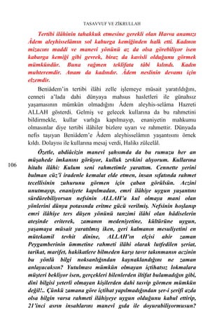 TASAVVUF VE ZİKRULLAH

          Tertibi ilâhinin tahakkuk etmesine gerekli olan Havva anamızı
      Âdem aleyhisselâmın sol kaburga kemiğinden halk etti. Kadının
      mizacını maddi ve manevî yönünü az da olsa görebiliyor isen
      kaburga kemiği gibi gevrek, biraz da kavisli olduğunu görmek
      mümkündür. Buna rağmen teklifata tâbi kılındı. Kadın
      muhteremdir. Anam da kadındır. Âdem neslinin devamı için
      elzemdir.
          Beniâdem’in tertibi ilâhi zelle işlemeye müsait yaratıldığını,
      cenneti a’lada dahi dünyaya mahsus hasletleri ile günahsız
      yaşamasının mümkün olmadığını Âdem aleyhis-selâma Hazreti
      ALLAH gösterdi. Gelmiş ve gelecek kullarına da bu rahmetini
      bildirmekle, kullar varlığa kapılmayıp, enaniyetin mahkumu
      olmasınlar diye tertibi ilâhiler bizlere uyarı ve rahmettir. Dünyada
      nefis taşıyan Beniâdem’e Âdem aleyhisselâmın yaşantısını örnek
      kıldı. Dolayısı ile kullarına mesaj verdi, Halikı zülcelâl.
          Özetle, abdiâcizin manevî şahsımda da bu rumuzu her an
      müşahede imkanını görüyor, kulluk zevkini alıyorum. Kullarına
106   hitabı ilâhi: Kulum seni rahmetimle yarattım. Cennette yerini
      bulman cüz’î iradenle kemalat elde etmen, insan sıfatında rahmet
      tecellisinin zuhurunu görmen için çaban görülsün. Aczini
      unutmayıp, enaniyete kapılmadan, emri ilâhiye uygun yaşantını
      sürdürebiliyorsan nefsinin ALLAH’a kul olmaya mani olan
      yönlerini dünya potasında eritme gücü verilmiş. Nefsinin hoşlanıp
      emri ilâhiye ters düşen yönünü tanzimi ilâhi olan hâdiselerin
      ateşinde eriterek, zamanın medeniyetine, kültürüne uygun,
      yaşamaya müsait yaratılmış iken, geri kalmanın mesuliyetini en
      mütekamil tevhit dinine, ALLAH’ın elçisi ahir zaman
      Peygamberinin ümmetine rahmeti ilâhi olarak lutfedilen şeriat,
      tarikat, marifet, hakikatlere bilmeden karşı tavır takınmanın aczinin
      bu yönlü bilgi noksanlığından kaynaklandığını ne zaman
      anlayacaksın? Yutulması mümkün olmayan içtihatsız lokmalara
      müşteri bekliyor isen, gerçekleri bilenlerden iltifat bulamadığın gibi,
      dini bilgisi yeterli olmayan kişilerden dahi tasvip görmen mümkün
      değil!.. Çünkü zamana göre içtihat yapılmadığından şer-i şerifi azda
      olsa bilgin varsa rahmeti ilâhiyeye uygun olduğunu kabul ettirip,
      21’inci asrın insahlarını manevî gıda ile doyurabiliyormusun?
 