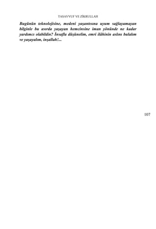 TASAVVUF VE ZİKRULLAH

Bugünün teknolojisine, medeni yaşantısına uyum sağlayamayan
bilginle bu asırda yaşayan hemcinsine iman yönünde ne kadar
yardımcı olabildin? İnsafla düşünelim, emri ilâhinin aslını bulalım
ve yaşayalım, inşallah!...




                                                                      107
 