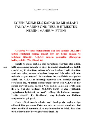TASAVVUF VE ZİKRULLAH




        EY BENİÂDEM! KUŞ KADAR DA MI ALLAH'I
         TANIYAMADIN? ONU TESBİH ETMEKTEN
               NEFSİNİ MAHRUM ETTİN!




          Göklerde ve yerde bulunanlarla dizi dizi kuşların ALLAH’ı
      tesbih ettiklerini görmez misin? Her biri kendi duasını ve
      tesbihini bilmiştir. ALLAH onların yapmakta olduklarını
      hakkıyla bilir. (Nur Sûresi, 41)
          Şerefli ve efdali mahluk olan yaratılışın çekirdeği olan adem,
108   hâlâ yaratanının anlamlı ve güzel isimlerini zikretmekten, tesbih
      etmekten, yâd etmekten, noksan sıfattan Rabbını tenzih etmekten
      seni men eden, sonsuz nimetlere karşı seni kör eden mikrobu
      nefsinde arıyor musun? Bulamadınsa bu abdiâcizin tavsiyesine
      kulak ver. ALLAH’ın lutfettiği ayetlerde ara. mensup olduğun
      şeriatında ara. “Bunları ölçemiyorum” diyor isen ALLAH’ın her
      zaman mevcut kıldığı vârisün-Nebi, nedimi ilâhi olan tertibi ilâhi
      ile ara. Dizi dizi kuşların ALLAH’ı tesbih ve dua ettiklerini,
      yaptıklarını belirterek bu ayet’i celîlede biz kullarını uyarıyor
      Halikı zülcelâl. Ey Beniâdem! Kuş kadarda mı Rabbını
      tanıyamadın, çok yazık!...
          Onlar: Seni tenzih ederiz, seni bırakıp da başka evliya
      edinmek bize yaraşmaz. Fakat sen onlara ve atalarına o kadar bol
      nimet verdin ki, sonunda zikretmeyi unuttular ve helaki hak eden
      bir kavim oldular”derler.(Furkan Sûresi,18)
 