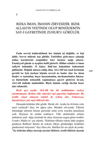 TASAVVUF VE ZİKRULLAH

    €


   RIZKA İMAN, İMANIN ZİRVESİDİR. RIZIK
   ALLAH’IN YED’İNDE OLUP BENİÂDEM'İN
   SAY-İ GAYRETİNDE ZUHUR’U GÖRÜLÜR.




    Fazla serveti kaldırabilmek her kişinin işi değildir, er kişi
işidir. Servet mihenk taşı gibidir. Fakirlikte gizle-meye çalıştığı
nahoş karakterini zenginlikte ister istemez açığa çıkarır.
Enaniyyeti günah ve ayıpları hafif gösterir. Hâline cehalet ve iman
zafiyeti hakimdir. O kişiye Hak’tan hukukdan bahsetmek
gülünçtür. Değişik mizaca sahip olan, ALLAH’tan nasıl korkmak              109
gerekli ise öyle korkan kişinin serveti ne kadar olur ise olsun
ibadet ve taatından, hayır hasenatından, merhametinden fukara-
ya hizmetinde noksanlık yapmamaya gayret gösteren in-san,
ALLAH indinde makbuldür. Böyle kişinin varlığı bü-tün beşer
için rahmettir.
     Rızık ayrı şeydir. ALLAH hiç bir mahlukatını rızıksız
yaratmamıştır. Rızkını elde etmesini sayi gayretine bağlamıştır. Bu
tertibe riayet etmeyen tembel de rızkını alır. Vakarsızca,
haysiyetsizce, yüz suyu dökerek alır.
     Ormanda kötürüm tilki gördü. Merak etti: Acaba bu til-kinin rızkı
nasıl verilecek? diye, bir ağaca çıktı. Merakla izli-yordu. Tilkinin
bulunduğu sütrenin hemen gerisinde aslan avını oracıkta parçalayıp
yedi. Doyması ile oradan uzaklaş-tı. Tilki sürünmekle aslanın
artıklarını yedi. Ağaç üzerinde bu olayı mizacına uygun gören tembel,
Cenab-ı Hakka ni- yaz ederek: “Kötürüm tilkinin rızkını dahi ayağına
gönderen Rabbım! Benim de rızkımı tilkiye gönderdiğin ferahlıkta
göndermeni istiyorum” diye iltica etti. Hatiften bir ses şöyle di-yordu:
"Ey kötürüm tilkiye imrenip tanzimi ilâhinin, tertibi ilâhinin dışında
 