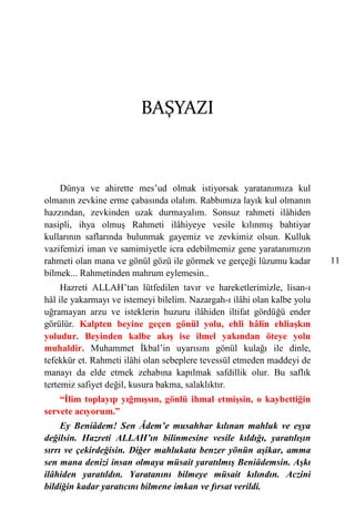 BAŞYAZI



    Dünya ve ahirette mes’ud olmak istiyorsak yaratanımıza kul
olmanın zevkine erme çabasında olalım. Rabbımıza layık kul olmanın
hazzından, zevkinden uzak durmayalım. Sonsuz rahmeti ilâhiden
nasipli, ihya olmuş Rahmeti ilâhiyeye vesile kılınmış bahtiyar
kullarının saflarında bulunmak gayemiz ve zevkimiz olsun. Kulluk
vazifemizi iman ve samimiyetle icra edebilmemiz gene yaratanımızın
rahmeti olan mana ve gönül gözü ile görmek ve gerçeği lüzumu kadar        11
bilmek... Rahmetinden mahrum eylemesin..
     Hazreti ALLAH’tan lütfedilen tavır ve hareketlerimizle, lisan-ı
hâl ile yakarmayı ve istemeyi bilelim. Nazargah-ı ilâhi olan kalbe yolu
uğramayan arzu ve isteklerin huzuru ilâhiden iltifat gördüğü ender
görülür. Kalpten beyine geçen gönül yolu, ehli hâlin ehliaşkın
yoludur. Beyinden kalbe akış ise ilmel yakından öteye yolu
muhaldir. Muhammet İkbal’in uyarısını gönül kulağı ile dinle,
tefekkür et. Rahmeti ilâhi olan sebeplere tevessül etmeden maddeyi de
manayı da elde etmek zehabına kapılmak safdillik olur. Bu saflık
tertemiz safiyet değil, kusura bakma, salaklıktır.
    “İlim toplayıp yığmışsın, gönlü ihmal etmişsin, o kaybettiğin
servete acıyorum.”
     Ey Beniâdem! Sen Âdem’e musahhar kılınan mahluk ve eşya
değilsin. Hazreti ALLAH’ın bilinmesine vesile kıldığı, yaratılışın
sırrı ve çekirdeğisin. Diğer mahlukata benzer yönün aşikar, amma
sen mana denizi insan olmaya müsait yaratılmış Beniâdemsin. Aşkı
ilâhiden yaratıldın. Yaratanını bilmeye müsait kılındın. Aczini
bildiğin kadar yaratıcını bilmene imkan ve fırsat verildi.
 