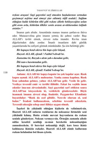TASAVVUF VE ZİKRULLAH

      rızkını arayan! Sayi gayretini sarf etmeden başkalarının sırtından
      geçinmeyi nefsine mal etmeyi şiar edinmiş süfli asalak!. Sağlam
      olduğun halde kötürüm tilki gibi rızkını zilletle bekleyeceğine aslan
      gibi avını avla, kötürüm tilkiler senin avının ar-tıklarından istifade
      etsinler."
          İmanın şartı altıdır. Amentünün manası imanın şartları-nı ihtiva
      eder. Mutasavvıfına göre imanın yetmiş iki şubesi vardır: Başı
      ALLAH’ı tevhit etmek, zirvesi rızka imandır. Rız-ka iman
      diğerlerinden daha zordur. İmanlı insanların dahi günlük
      yaşantılarında bu zafiyeti görmek mümkündür. Şa-irin belirttiği gibi:
          Bir kapuyu bend ederse bin kapı eyler küşad,
          Hazreti ALLAH, efendi ! Fatihü’l-ebvab’tır.
          Zannetme ki, Razzak-ı alem şah-ı daradan gelir,
          İllâ nan-ı kasemnadan gelir.
          Bir kapuyu bend ederse bin kapı eyler küşad
          Hazreti ALLAH, efendi! Fatihü’l-ebvap’tır.
110
          Anlamı: ALLAH bir kapıyı kapatır ise çok kapılar açar. Rızık
      kapısı açmak ALLAH’a mahsustur. Yanlış zanna kapılma. Rızık
      İran şahından gelmez, yalnız ALLAH’tan gelir. Vesile ile gelir.
      Vesileye tevessül emir ve tertibi ilâhidir. Fakat bu veçhile iman
      edenler ima-nın zirvesindedir. Sayi gayretini sarf ettikten sonra
      ALLAH’tan isteyeceksin ki, vesilelerle gönderecektir. Böyle
      inanmak imanın zirvesi olup, ibadettir. Peygam-ber Efendimiz
      buyurdular: “Rızık da ecel gibidir. Nere-de olursan ol, seni
      bulur.” İradeni kullanacaksın, sebebine tevessül edeceksin.
      Tevessül edeceğin sebep emri ilâhiye uygun olmalı.
          İaşeleri ile yükümlü olduğun kişilerin de velinimeti-sin.
      Hazreti ALLAH onların rızıklarını da noksansız iletmekle seni
      yükümlü kılmış. Hatta evinde mevcut hayvanların da rızkını
      seninle gönderiyor. Noksan vermeye-sin. Örneğin zamanla ailede
      nüfus kesafeti azaldığı za-man bereketin noksanlaştığını
      zannedeceksin. O bere-ket noksanlığı değil, karı koca ikiniz
      kaldınızsa ikinizin rızkıdır. Hazreti ALLAH cümle kullarının
      rızkını helalından bol ihsan eylesin.
 