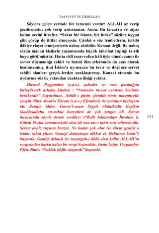 TASAVVUF VE ZİKRULLAH

    Söylene gelen yerinde bir temenni vardır: ALLAH az verip
gezdirmesin; çok verip azdırmasın. Amin. Bu ta-zarru ve niyaz
kulun aczini itiraftır. “Sakın bir lokma, bir hırka” sözüne uygun
gibi görüp de iltifat etmeyesin. Çünkü o söz tembellerin, tertibi
ilâhiye riayet etmeyenlerin nahoş sözüdür. Kanaat değil. Bu nahoş
sözün inanan kişilerin yaşantısında büyük tahribat yaptığı ta-rih
boyu görülmüştür. Hatta ehlî tasavvufun hâli öyle olmalı zannı ile
servet düşmanlığı zahiri ve batıni ilim erbabında da esas olarak
benimsenmiş, dini İslâm’a uy-mayan bu tavır ve düşünce servet
sahibi olanları gerçek-lerden uzaklaştırmış. Kanaat etmenin bu
uydurma söz ile yakından uzaktan ilişiği yoktur.
    Hazreti Peygamber (s.a.v.) şahadet ve orta parmağını
birleştirerek ashaba hitaben : “Namuslu tüccar cennette benimle
beraberdir” buyurdular. Ashâb-ı güzin efendile-rimiz umumiyetle
zengin idiler. Resûl-i Ekrem (s.a.v.) Efendimiz de zamanın bezirganı
idi. Zengin idiler. Gavsu’l-azam Seyyit Abdulkâdir Geylâni
(kaddesallahu sır-rahu) hazretleri de çok zengin idi. Servet
hususunda şöy-le örnek verdiler: (“Belh hükümdarı İbrahim b.           111
Ethem bi-zim zamanımızda olsa idi ona tac-ı tahtı terk ettirmez-dik.
Servet deniz suyuna benzer. Ne kadar çok olur ise vücut gemisi o
kadar rahat yüzer. Gemiyi delmemeye dikkat et. Delinirse batar”)
buyurdu. Gemiyi delmek ise nazargah-ı ilâhi olan kalbe ALLAH’ın
sevgisinden başka kalıcı bir sevgi koymaktır. Gemi batar. Peygamber
Efen-dimiz: “Yokluk küfür olayazdı” buyurdu.
 