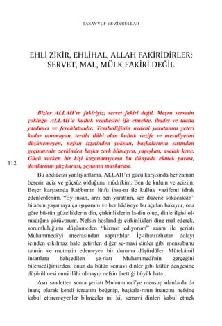 TASAVVUF VE ZİKRULLAH




      EHLİ ZİKİR, EHLİHAL, ALLAH FAKİRİDİRLER:
          SERVET, MAL, MÜLK FAKİRİ DEĞİL




          Bizler ALLAH’ın fakiriyiz; servet fakiri değil. Meşru servetin
      çokluğu ALLAH’a kulluk vecibesini ifa etmekte, ibadet ve taatta
      yardımcı ve ferahlatıcıdır. Tembelliğinin nedeni yaratanını yeteri
      kadar tanımayan, tertibi ilâhi olan kulluk vazife ve mesuliyetini
      düşünemeyen, nefsin izzetinden yoksun, başkalarının sırtından
      geçinmenin zevkinden başka zevk bilmeyen, yapışkan, asalak kene.
      Gücü varken bir kişi kazanamıyorsa bu dünyada ekmek parası,
112
      dostlarının yüz karası, şeytanın maskarası.
          Bu abdiâcizi yanlış anlama. ALLAH’ın gücü karşısında her zaman
      beşerin aciz ve güçsüz olduğunu müdrikim. Ben de kulum ve acizim.
      Beşer karşısında Rabbımın lütfu ihsa-nı ile kulluk vazifemi idrak
      edenlerdenim. “Ey insan, arzı ben yarattım, sen düzene sokacaksın”
      hitabını yaşamaya çalışıyorum ve her hâdiseye bu açıdan bakıyor, ona
      göre bü-tün güzelliklerin din, çirkinliklerin la-din olup, dinle ilgisi ol-
      madığını görüyorum. Nefsin hoşlandığı çirkinlikleri dine mal ederek,
      sorumluluğunu düşünmeden “hizmet ediyorum” zannı ile şeriatı
      Muhammedi'yi mecrasından saptırdılar. İç-tihatsızlıktan dolayı
      içinden çıkılmaz hale getirilen diğer se-mavi dinler gibi mensubunu
      tatmin ve mutmain edemeyen bir duruma düşürdüler. Mütekâmil
      insanlara     bahşedilen     şe-riatı     Muhammedi'nin         gerçeğini
      bilemediğimizden, onun da bütün semavi dinler gibi küfür dengesine
      düşürülmesi emri ilâhi olmayıp nefsin ürettiği büyük hata..
          Asrı saadetten sonra şeriatı Muhammedi'ye mensup olanlarda da
      inanç olarak kendi icraatını beğenip, başkala-rının inancını nefsine
      kabul ettiremeyenler bilmezler mi ki, semavi dinleri kabul etmek
 