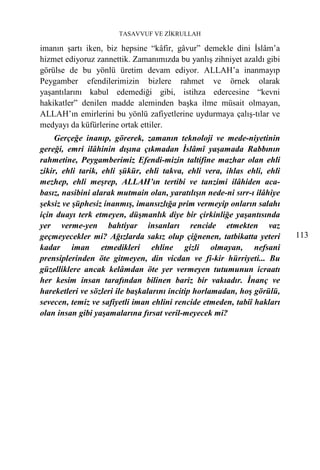 TASAVVUF VE ZİKRULLAH

imanın şartı iken, biz hepsine “kâfir, gâvur” demekle dini İslâm’a
hizmet ediyoruz zannettik. Zamanımızda bu yanlış zihniyet azaldı gibi
görülse de bu yönlü üretim devam ediyor. ALLAH’a inanmayıp
Peygamber efendilerimizin bizlere rahmet ve örnek olarak
yaşantılarını kabul edemediği gibi, istihza edercesine “kevni
hakikatler” denilen madde aleminden başka ilme müsait olmayan,
ALLAH’ın emirlerini bu yönlü zafiyetlerine uydurmaya çalış-tılar ve
medyayı da küfürlerine ortak ettiler.
     Gerçeğe inanıp, görerek, zamanın teknoloji ve mede-niyetinin
gereği, emri ilâhinin dışına çıkmadan İslâmî yaşamada Rabbının
rahmetine, Peygamberimiz Efendi-mizin taltifine mazhar olan ehli
zikir, ehli tarik, ehli şükür, ehli takva, ehli vera, ihlas ehli, ehli
mezhep, ehli meşrep, ALLAH’ın tertibi ve tanzimi ilâhiden aca-
basız, nasibini alarak mutmain olan, yaratılışın nede-ni sırr-ı ilâhiye
şeksiz ve şüphesiz inanmış, imansızlığa prim vermeyip onların salahı
için duayı terk etmeyen, düşmanlık diye bir çirkinliğe yaşantısında
yer verme-yen bahtiyar insanları rencide etmekten vaz
geçmeyecekler mi? Ağızlarda sakız olup çiğnenen, tatbikatta yeteri        113
kadar iman etmedikleri ehline gizli olmayan, nefsani
prensiplerinden öte gitmeyen, din vicdan ve fi-kir hürriyeti... Bu
güzelliklere ancak kelâmdan öte yer vermeyen tutumunun icraatı
her kesim insan tarafından bilinen bariz bir vakıadır. İnanç ve
hareketleri ve sözleri ile başkalarını incitip horlamadan, hoş görülü,
sevecen, temiz ve safiyetli iman ehlini rencide etmeden, tabiî hakları
olan insan gibi yaşamalarına fırsat veril-meyecek mi?
 
