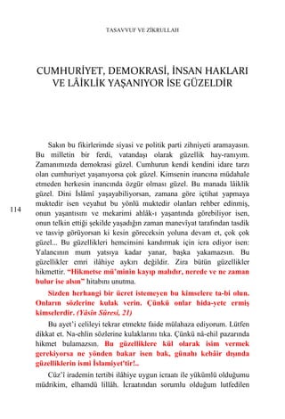 TASAVVUF VE ZİKRULLAH




      CUMHURİYET, DEMOKRASİ, İNSAN HAKLARI
        VE LÂİKLİK YAŞANIYOR İSE GÜZELDİR




          Sakın bu fikirlerimde siyasi ve politik parti zihniyeti aramayasın.
      Bu milletin bir ferdi, vatandaşı olarak güzellik hay-ranıyım.
      Zamanımızda demokrasi güzel. Cumhurun kendi kendini idare tarzı
      olan cumhuriyet yaşanıyorsa çok güzel. Kimsenin inancına müdahale
      etmeden herkesin inancında özgür olması güzel. Bu manada lâiklik
      güzel. Dini İslâmî yaşayabiliyorsan, zamana göre içtihat yapmaya
      muktedir isen veyahut bu yönlü muktedir olanları rehber edinmiş,
114   onun yaşantısını ve mekarimi ahlâk-ı yaşantında görebiliyor isen,
      onun telkin ettiği şekilde yaşadığın zaman manevîyat tarafından tasdik
      ve tasvip görüyorsan ki kesin göreceksin yoluna devam et, çok çok
      güzel... Bu güzellikleri hemcinsini kandırmak için icra ediyor isen:
      Yalancının mum yatsıya kadar yanar, başka yakamazsın. Bu
      güzellikler emri ilâhiye aykırı değildir. Zira bütün güzellikler
      hikmettir. “Hikmetse mü’minin kayıp malıdır, nerede ve ne zaman
      bulur ise alsın” hitabını unutma.
         Sizden herhangi bir ücret istemeyen bu kimselere ta-bi olun.
      Onların sözlerine kulak verin. Çünkü onlar hida-yete ermiş
      kimselerdir. (Yâsîn Sûresi, 21)
          Bu ayet’i celileyi tekrar etmekte faide mülahaza ediyorum. Lütfen
      dikkat et. Na-ehlin sözlerine kulaklarını tıka. Çünkü nâ-ehil pazarında
      hikmet bulamazsın. Bu güzelliklere kül olarak isim vermek
      gerekiyorsa ne yönden bakar isen bak, günahı kebâir dışında
      güzelliklerin ismi İslamiyet'tir!..
         Cüz’î irademin tertibi ilâhiye uygun icraatı ile yükümlü olduğumu
      müdrikim, elhamdü lillâh. İcraatından sorumlu olduğum lutfedilen
 