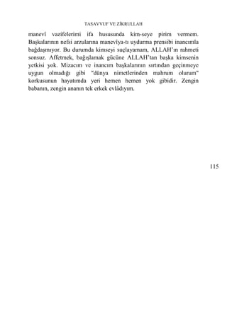 TASAVVUF VE ZİKRULLAH

manevî vazifelerimi ifa hususunda kim-seye pirim vermem.
Başkalarının nefsi arzularına manevîya-tı uydurma prensibi inancımla
bağdaşmıyor. Bu durumda kimseyi suçlayamam, ALLAH’ın rahmeti
sonsuz. Affetmek, bağışlamak gücüne ALLAH’tan başka kimsenin
yetkisi yok. Mizacım ve inancım başkalarının sırtından geçinmeye
uygun olmadığı gibi "dünya nimetlerinden mahrum olurum"
korkusunun hayatımda yeri hemen hemen yok gibidir. Zengin
babanın, zengin ananın tek erkek evlâdıyım.




                                                                       115
 