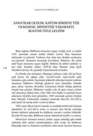 TASAVVUF VE ZİKRULLAH




       SANATKAR OLDUM. KASTIM KİMSEYE YÜK
         OLMAMAK, MİNNETSİZ YAŞAMAKTI.
              BUGÜNE ÖYLE GELDİM




           Buna rağmen Rabbımın mizacıma uygun verdiği zevk ve istekle
      1935 senesinde cennet mekân babam Çorum Paşa hamamını
      işletiyordu ve yalnızdı. Yardımcı olur, diye orta okuldan ayrılmama
      rıza gösterdi. Hamamın kasasında bu-lundum. Rahattım. Bu yönlü
      pasif hayat mizacıma uygun değildi. Babama bu hâlimi anlattım ve
116   razı oldu. Sanatkar oldum. 1939’da Hacı Mustafa Anaç Şeyh
      Efendinin tek kızı 16 yaşındaki Fatma hanımla evlendim.
          O yıllarda usta olmuştum. Marangoz atölyem vardı. Ha-yat boyu
      yedi kızım, bir oğlum oldu. Yevmü’l-cedit rızku’l-cedit (gün
      kazandım, gün yedim). İaşesinden yükümlü oldu-ğum kişileri mahrum
      etmemeye Rabbımın lutfettiği gücüm-le özen gösterdim. Gündüz
      gece, pazar, bayram, demedim. Çalışmanın haram olduğu günlerin
      dışında hep çalıştım. Rabbımın verdiği rızkı da gayri meşru yerlere
      sarf etmemeye dikkat ettim. Emri ilâhi olan ibadet ve taatımda kusur
      etmemeye titizlikle özen gösterdim. 1949 senesinde şeyhim efendim
      Hacı Mustafa Yardımedici efendiye manamda Haz-reti ALLAH’ın
      açık işareti ile intisap ettim ve derviş oldum.
          1956 senesi Berat Gecesi manada ve maddede belirli ehil kişilerin
      şahadetleri ile ALLAH’ın tertip ve tanzimi olan bü-tün insanlığa
      hizmet edilmesi anlamında bu abdiâcize ma-nevi vazifem bildirildi.
      Şu anda 50 sene oldu. Rabbımın sonsuz rahmetinin tecellisi ve zuhuru.
          Manevîyatı istismara manevî yönüm uygun olmadığı gibi maddi
      yönümün dahi müsait yaratılmadığının ezelî ervah- da Rabbımın
      bahşettiği lutuf ve ihsanının tecellisinin zuhu-runun hayatım boyunca
 