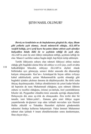 TASAVVUF VE ZİKRULLAH




                        ŞEYH NASIL OLUNUR?




          Derviş ne kendisinin ne de başkalarının görgüsü ile, rüya, ilham
      gibi yollarla şeyh olamaz. Ancak müntesi-bi olduğu, ALLAH’ın
      vazifeli kıldığı, şer-i şerif üzere ha-yatını idame ettiren şeyh efendiye
      bahşedilen hitabı ilâhi ile ve şeyhinin tebliği ile şeyh olur.
      ALLAH’ın emri ile emri ilâhiyi mürşidinin tebliği, şeyhinin tebliği ile
      olur. Manevî vazifeler sadece bugün değil, hep böyle tertip edilmiştir.
           Tertibi ilâhiyenin zuhuru olan rahmeti ilâhiyeyi ehline malum
      olduğu gibi bugünkü ulema bilse idi enbiya ve evli-yayı, ezelî ervahta
118   halkedildiğini bilecekti, enbiyayı ALLAH’ın elçileri olarak
      birbirinden ayrı görmeyip, semavi dinler arasında din düşmanlığı
      katiyen olmayacaktı. Kur’an-ı Azimüşşan’da beyan edilen evliyayı
      kabul edebilselerdi, şeriatı Muhammedi'de ayrılık olmadığı gibi
      bugünkü içinden çıkılmaz duruma da düşülmiyecekti. Bu türlü izaha
      ihtiyaç duyulmayacaktı. Enbiya efendilerimizi de yeteri kadar bilseler
      idi hepsinin de nuru Muhammedi olduğunu, aynı rahmeti ilâhinin
      zuhuru ve tecellisi olduğunu, istisnai ya-ratılışla, özel yaratıldıklarını
      bilseler idi, Peygamber efendile-rimiz arasında ayrılığa düşmezlerdi.
      Dolayısıyla din arası ay-rılık da olmayacaktı. Zira tevhit dini bir
      tanedir, ismi İslâmi-yettir!... Zamana göre emri ilâhiye uygun
      yaşantılarında de-ğişmesi icap eden ictihadi mevzuları için Hazreti
      Halikı zülcelâl ve Tekaddes Hazretleri elçilerini göndermekle
      rahmetini ferahça kullarına bahşetmiştir. Fakat ümmeti Muhammet
      rahmet olan içtihadı 4 imam efendilerimizden sonra durdurmuştur,
      fitne oluyor diye...
 
