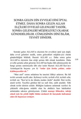TASAVVUF VE ZİKRULLAH




   SONRA GELEN DİN EVVELKİ DİNİ İPTAL
    ETMEZ. DAHA SONRA GELEN ALLAH
   ELÇİLERİ EVVELKİ GELENLERİ TASDİK,
  SONRA GELENLERİ MÜJDELEYİCİ OLARAK
 GÖNDERİLDİLER. CÜMLESİNİN DİNİ İSLÂM,
             TEVHİT DİNİDİR.



    Sonraki gelen ALLAH’ın elçisinin bir evvelkini iptal için değil,
daha evvel gelenleri tasdik, sonra gelecekleri müjdele-yici olarak
gönderildiğini bildirdi, Hazreti ALLAH c.c. Daha sonra gelen
ALLAH’ın elçisinin ilan ettiği şeriata tâbi olmak kemâlattır. Daha             119
evvelki şeriatta sebat gösterip ALLAH’tan başka ilâh edinmeyenler de
hangi şeriata samimiyetle tâbi olur iseler Hazreti ALLAH Kur’an-ı
Azimüşşan’da buyuru- yor ki “onlar için korku yoktur, onlar
üzülmeyecekler de.”
    “Men araf” sırrını anladınsa bu tanzimi ilâhiyi anlarsın. Bu hâl
tevhit sırrında tecelli eder. Kelimeyi tevhit, tevhidi ef'al, tevhidi sıfat,
tevhidi zat. "Kur’an’ın da itikatta medarı ikidir" denildi: İlmi tevhit,
ameli tevhit. Tecellisi görülen hâl ise nafi ilim, salih ameldir. Tâbi
olmak tevhit dininin aslıdır. Bildiğim kadarını anlatmak vazifesi ile
yükümlü oldu-ğumu müdrik olan bu abdiâciz bazı hakikatleri
anlatmakta sakınca görmüyorum. Çünkü manayı bilmeden, tahrip
etmek için bu yönlü küfür bütün melaneti ile karşımda kahraman
edası ile hayasızca sırıtıyor.
 