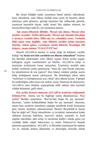 TASAVVUF VE ZİKRULLAH

          Bu fırsatı bildiğin kadar yaratanına hamd ederek, şükrederek,
     kesir zikrederek, emri ilâhiye intibak etme zevki ile hayatını idame
     ettirmeye çaba gösteren, gerçeği hayatının her safhasında görerek,
     yaratıcına hayranlık duyan, sadık insan! Hiç şüphen olmasın, bu
     meziyetlerin hepsi şahit ki, sen yaratanına aşıksın.
         Aşk mana itibariyle ilâhidir. Mecazi aşk olmaz. Mecazi olan
     istektir, arzudur. Nefsin ihtiyacıdır. Mecazi aşk özlemini duyduğu
     o nesneye vuslatla biter. İlâhi aşk ise yakınlıkla artar. Vuslatda
     ilâhi aşkın sonu değildir. Aşkı ilâhinin tecellisi nefsin hazzının
     dışında, ruhun gıdası, yaratılışın sebebi hikmeti, İnsanlığın hâl
     belgesi... mana anlamı “TASAVVUF”tur!
          Hazreti ALLAH’ın tanzim ve tertip ettiği ile kullarını vazifeli
     kıldığı “ey insan arzı ben yarattım sen düzene sokacaksın” hitabını
     hiç hatırdan çıkarmadan, emri ilâhiye uygun, kulun aczine uygun,
     kulluğuna uygun vazifelerimizi iyi bilelim. ALLAH’ın tertip ve
     tanzimine teslimiyette kusur etmeyelim. Üzerimize terettüb eden
     kulluk vecibesini yerine getirmeyip, “bunu da, sana havale ediyoruz,
12   bu işlemlerimizi de sen yapıver” diye köşeyi vahdete çekilip, aczini
     bilip, kulluğunun dışına çıkmayasın. Bu küstahlığın adına sakın
     “teslimiyet ve kulluğumuzun aczi, falan” diye ahkam kesme. Yaptığın
     bu tembelliğine sakın tasavvuf, tarikat, şeriat, İslamiyet de demeyesin.
     ALLAH’ın emri hilafına yaşayanlarda küllî rahmet olan kıymetli
     sıfatlar bulunmaz. gafil olma!...
         Eşi, şeriki, benzeri olmayan ALLAH’ın iradesine bağlanmak
     İslâmiyet’tir. Amma sen bu bağlılığı yanlış düşünüyorsun. Niye
     yanlış? Beraber araştıralım. “Kur’an’dan başka bir şey tanımam”
     diyorsun, “yalnız kelâmullahtan başka bir şey tanımam” diyorsun,
     amma bazı ayetlerin manalarını yaptığın meallerde kendi hissiyatına
     göre tanzim etmekten çekinmiyorsun. Hazreti Resulullah’ın hayatı
     Kur’an değil mi? Niçin sünnetlerine ve tevatüren zamanımıza kadar
     sıhhatını koruyan hadislere, tasavvuf, tarikat, cemaatle ve ferdi
     yapılan zikrullaha, adet tertip ve tanzimine kütüb-i sittede geniş yer
     verildiği halde soğuk bakıyorsun ve onları İslamiyet’in dışında
     gösterme gayretindesin. ALLAH’a ve Resulüne inanmayan bir toplum
     var ki, onlarda dinlere düşmanlık ve dinsizliğin ilericilik olarak
 