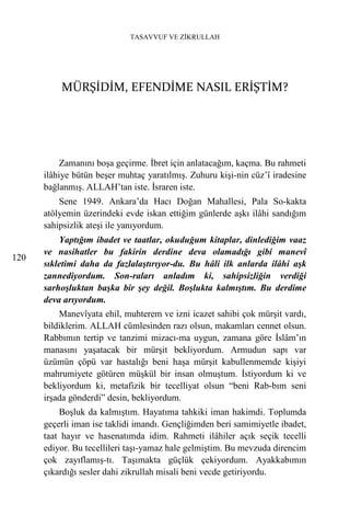 TASAVVUF VE ZİKRULLAH




          MÜRŞİDİM, EFENDİME NASIL ERİŞTİM?




           Zamanını boşa geçirme. İbret için anlatacağım, kaçma. Bu rahmeti
      ilâhiye bütün beşer muhtaç yaratılmış. Zuhuru kişi-nin cüz’î iradesine
      bağlanmış. ALLAH’tan iste. İsraren iste.
          Sene 1949. Ankara’da Hacı Doğan Mahallesi, Pala So-kakta
      atölyemin üzerindeki evde iskan ettiğim günlerde aşkı ilâhi sandığım
      sahipsizlik ateşi ile yanıyordum.
          Yaptığım ibadet ve taatlar, okuduğum kitaplar, dinlediğim vaaz
      ve nasihatler bu fakirin derdine deva olamadığı gibi manevî
120
      sıkletimi daha da fazlalaştırıyor-du. Bu hâli ilk anlarda ilâhi aşk
      zannediyordum. Son-raları anladım ki, sahipsizliğin verdiği
      sarhoşluktan başka bir şey değil. Boşlukta kalmıştım. Bu derdime
      deva arıyordum.
          Manevîyata ehil, muhterem ve izni icazet sahibi çok mürşit vardı,
      bildiklerim. ALLAH cümlesinden razı olsun, makamları cennet olsun.
      Rabbımın tertip ve tanzimi mizacı-ma uygun, zamana göre İslâm’ın
      manasını yaşatacak bir mürşit bekliyordum. Armudun sapı var
      üzümün çöpü var hastalığı beni haşa mürşit kabullenmemde kişiyi
      mahrumiyete götüren müşkül bir insan olmuştum. İstiyordum ki ve
      bekliyordum ki, metafizik bir tecelliyat olsun “beni Rab-bım seni
      irşada gönderdi” desin, bekliyordum.
          Boşluk da kalmıştım. Hayatıma tahkiki iman hakimdi. Toplumda
      geçerli iman ise taklidi imandı. Gençliğimden beri samimiyetle ibadet,
      taat hayır ve hasenatımda idim. Rahmeti ilâhiler açık seçik tecelli
      ediyor. Bu tecellileri taşı-yamaz hale gelmiştim. Bu mevzuda direncim
      çok zayıflamış-tı. Taşımakta güçlük çekiyordum. Ayakkabımın
      çıkardığı sesler dahi zikrullah misali beni vecde getiriyordu.
 