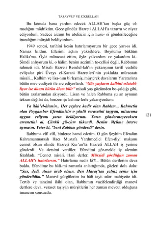 TASAVVUF VE ZİKRULLAH

    Bu konuda bana yardım edecek ALLAH’tan başka güç ol-
madığını müdriktim. Gece gündüz Hazreti ALLAH’a tazarru ve niyaz
ediyordum. Sadece arzum bu abdiâciz için husu- si gönderileceğine
inandığım mürşidi bekliyordum.
    1949 senesi, tarihini kesin hatırlamıyorum bir gece yarı-sı idi.
Namaz kıldım. Ellerimi açtım yükseklere. Boynumu büktüm
Halikı'ma. Öyle müracaat ettim, öyle yalvardım ve yakardım ki..
Şimdi anlıyorum ki, o hâlim benim aczimin te-cellisi değil, Rabbımın
rahmeti idi. Misali Hazreti Resulul-lah’ın yakarışının tarifi vechile
evliyalar piri Üveys el-Karani Hazretleri’nin yoklukta müracaatı
misali... Kalbim ve lisa-nım birleşmiş, müşterek davalarını Yaratan'ına
bütün mev-cudiyeti ile arz ediyorlardı. “Göz yaşların kalbini ıslatabi-
liyor ise duanı bütün âlem bilir” misali yaş gözümden bo-şaldığı gibi,
bütün azalarımdan akıyordu. Lisan ve halen Rabbıma şu an aynının
tekrarı değilse de, benzeri şu kelime-lerle yakarıyordum:
    Ya ilâh’el-âlemin.. Her şeylere kadir olan Rabbım... Rahmetin
olan Peygamber Efendimizin o yönlü verasetini taşıyan, mizacıma
uygun evliyanı yarın bekliyorum. Yarın göndermeyeceksen                   121
emanetini al. Çünkü gü-cüm tükendi. Benim ölçüme isterse
uymasın. Yeter ki, “beni Rabbım gönderdi” desin.
    Rabbıma elfi elfi, binlerce hamd ederim. O gün Şeyhim Efendim
Kahramanmaraşlı Hacı Mustafa Yardımedici Efen-diyi makamı
cennet olsun elinde Hazreti Kur’an’la Hazreti ALLAH iş yerime
gönderdi. Ve dersimi verdiler. Efendimi gör-mekle iç alemim
ferahladı. “Cennet misali. Hani derler: Mürşidi gördüğün zaman
ALLAH’ı hatırlarsın.” Hatırlama nedir ki?!.. Bütün dertlerim deva
buldu. Efendime bu hâli-mi zamanla anlattığımda, gözleri dolu dolu:
"Sus, dedi. Anan arab olsun. Ben Maraş’tan yalnız senin için
gönderildim." Manevî görgülerim bu hâli teyit eder mahiyette idi.
Tertib ve tanzimi ilâhi olan, Rabbımın vazifelendirdiği manevî
dertlere deva, veraset taşıyan mürşitlerin her zaman mevcut olduğuna
imancım sonsuzdu.
 