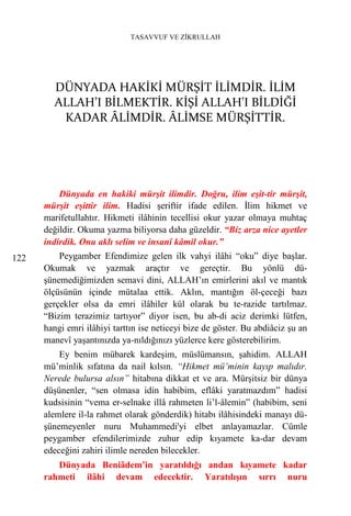 TASAVVUF VE ZİKRULLAH




        DÜNYADA HAKİKİ MÜRŞİT İLİMDİR. İLİM
        ALLAH’I BİLMEKTİR. KİŞİ ALLAH'I BİLDİĞİ
         KADAR ÂLİMDİR. ÂLİMSE MÜRŞİTTİR.




          Dünyada en hakiki mürşit ilimdir. Doğru, ilim eşit-tir mürşit,
      mürşit eşittir ilim. Hadisi şeriftir ifade edilen. İlim hikmet ve
      marifetullahtır. Hikmeti ilâhinin tecellisi okur yazar olmaya muhtaç
      değildir. Okuma yazma biliyorsa daha güzeldir. “Biz arza nice ayetler
      indirdik. Onu aklı selim ve insanî kâmil okur.”
122       Peygamber Efendimize gelen ilk vahyi ilâhi “oku” diye başlar.
      Okumak ve yazmak araçtır ve gereçtir. Bu yönlü dü-
      şünemediğimizden semavi dini, ALLAH’ın emirlerini akıl ve mantık
      ölçüsünün içinde mütalaa ettik. Aklın, mantığın öl-çeceği bazı
      gerçekler olsa da emri ilâhiler kül olarak bu te-razide tartılmaz.
      “Bizim terazimiz tartıyor” diyor isen, bu ab-di aciz derimki lütfen,
      hangi emri ilâhiyi tarttın ise neticeyi bize de göster. Bu abdiâciz şu an
      manevî yaşantınızda ya-nıldığınızı yüzlerce kere gösterebilirim.
          Ey benim mübarek kardeşim, müslümansın, şahidim. ALLAH
      mü’minlik sıfatına da nail kılsın. “Hikmet mü’minin kayıp malıdır.
      Nerede bulursa alsın” hitabına dikkat et ve ara. Mürşitsiz bir dünya
      düşünenler, “sen olmasa idin habibim, eflâki yaratmazdım” hadisi
      kudsisinin “vema er-selnake illâ rahmeten li’l-âlemin” (habibim, seni
      alemlere il-la rahmet olarak gönderdik) hitabı ilâhisindeki manayı dü-
      şünemeyenler nuru Muhammedi'yi elbet anlayamazlar. Cümle
      peygamber efendilerimizde zuhur edip kıyamete ka-dar devam
      edeceğini zahiri ilimle nereden bilecekler.
         Dünyada Beniâdem’in yaratıldığı andan kıyamete kadar
      rahmeti ilâhi devam edecektir. Yaratılışın sırrı nuru
 