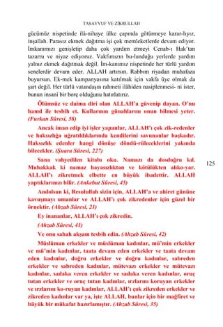 TASAVVUF VE ZİKRULLAH

gücümüz nispetinde ilâ-nihaye ülke çapında götürmeye karar-lıyız,
inşallah. Parasız ekmek dağıtma işi çok memleketlerde devam ediyor.
İmkanımızı genişletip daha çok yardım etmeyi Cenab-ı Hak’tan
tazarru ve niyaz ediyoruz. Vakfımızın bu-lunduğu yerlerde yardım
yalnız ekmek dağıtmak değil. İm-kanımız nispetinde her türlü yardım
senelerdir devam eder. ALLAH artırsın. Rabbım riyadan muhafaza
buyursun. Ek-mek kampanyasına katılmak için vakfa üye olmak da
şart değil. Her türlü vatandaşın rahmeti ilâhiden nasiplenmesi- ni ister,
bunun insanî bir borç olduğunu hatırlatırız.
   Ölümsüz ve daima diri olan ALLAH’a güvenip dayan. O’nu
hamd ile tesbih et. Kullarının günahlarını onun bilmesi yeter.
(Furkan Sûresi, 58)
    Ancak iman edip iyi işler yapanlar, ALLAH’ı çok zik-redenler
ve haksızlığa uğratıldıklarında kendilerini savunanlar başkadır.
Haksızlık edenler hangi dönüşe döndü-rüleceklerini yakında
bilecekler. (Şuara Sûresi, 227)
   Sana vahyedilen kitabı oku. Namazı da dosdoğru kıl.
                                                                            125
Muhakkak ki namaz hayasızlıktan ve kötülükten alıko-yar.
ALLAH’ı zikretmek elbette en büyük ibadettir. ALLAH
yaptıklarınızı bilir. (Ankebut Sûresi, 45)
   Andolsun ki, Resulullah sizin için, ALLAH’a ve ahiret gününe
kavuşmayı umanlar ve ALLAH’ı çok zikredenler için güzel bir
örnektir. (Ahzab Sûresi, 21)
    Ey inananlar, ALLAH’ı çok zikredin.
    (Ahzab Sûresi, 41)
    Ve onu sabah akşam tesbih edin. (Ahzab Sûresi, 42)
    Müslüman erkekler ve müslüman kadınlar, mü’min erkekler
ve mü’min kadınlar, taata devam eden erkekler ve taata devam
eden kadınlar, doğru erkekler ve doğru kadınlar, sabreden
erkekler ve sabreden kadınlar, mütevazı erkekler ve mütevazı
kadınlar, sadaka veren erkekler ve sadaka veren kadınlar, oruç
tutan erkekler ve oruç tutan kadınlar, ırzlarını koruyan erkekler
ve ırzlarını ko-ruyan kadınlar, ALLAH’ı çok zikreden erkekler ve
zikreden kadınlar var ya, işte ALLAH, bunlar için bir mağfiret ve
büyük bir mükafat hazırlamıştır. (Ahzab Sûresi, 35)
 