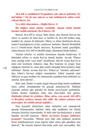 TASAVVUF VE ZİKRULLAH

         ALLAH ve melâikeleri Peygambere çok salevat getirirler. Ey
      mü’minler ! Siz de ona salevat ve tam teslimiyet-le selâm verin.
      (Ahzab Sûresi, 56)
          Ve o zikir okuyanlara... (Saffat Sûresi, 3)
         Biz dağları onun emrine vermiştik. Akşam sabah onunla
      beraber tesbih ederlerdi. (Sa’d Sûresi, 18)
           Hazreti ALLAH’ın sonsuz lütfu ihsanı olan Hazreti Kur’an her
      sûresi ve ayetleri ile hatta hece ve harfleri ile ALLAH kelâmı olup,
      maddesi ile, manası ile hikmettir. Dünya ve ahiret derdimizin devası,
      manevî hastalığımızın şi-fası yaramızın merhemi. Hazreti Resulullah
      (s.a.v.) Efendi-mizin büyük mucizesi. Kıyamete kadar geçerliğini,
      muha-fazasını ALLAH’ın tekeffül ettiği, cihanşümul kitabı kadim!...
           Yazılan tefsirler ve mealler korumanın dışında bırakıl-mış. O
      bakımdan tefsire ve meale Kur’an demek hatadır. An-cak "filanca
      zatın yazdığı tefsir veya meal" diyebilirsin. Hiç-bir lisana Kur’an’ın
      mota mot tercümesi imkansız olup, Rus lisanının en zengin lisan
126   olduğunu söylerler ki, onun dahi yeterli olmadığı bilen kişilerce ifade
      edilmiştir. Zaman za-man Kur’an-ı Türkçe’ye “tercüme ediyorum”
      diye İslâm’a hiz-met ettiğini zannedenler, İslâmî inanarak emri
      ilâhiyeye uy-gun maddesi ile, manasınıda yaşadıkça hata ettiklerini iyi
      anlarlar, ümit ederim!...
          Hele, hele, İbadet ve taatla iştigal etmeyen bilge kişiler maddeden
      öteye yolları olmadığından bu gerçeği anlayamaz-lar. Hakikati
      yaşamak nefsine ağır gelenler bu büyük mesu-liyetin garibidirler.
      Çünkü ilimleri maddenin izahı olan felse-feden ileri gitmez.
      Hakikatler felsefe ile çözülmez. İhlas, takva, vera ancak ALLAH’a
      ve Resulüne acabasız imanla elde edilir. Bu rahmet yolunun ismi
      tasavvuftur. Ke-sinlikle felsefe değildir!...
           Nice kıymetli alimlerimiz sahte mürşitleri asıl zannede-rek
      gerçeği bulamayanlar, hakikatı inkâr edip maddeden öte ölçüsü
      olmayan felsefeye kaymışlardır. O türlü alim kar-deşlerimizi o yönlü
      hatadan ALLAH kurtarsın. “Dinin cüz’ünden feragat, küllünden
      feragattir” buyuruldu. "Bilerek emri ilâhi olan muhkem ayetlerin
      birini kabullenemeyen insan hepsini inkâr etmiş gibi günahkar olur
      denil-di." Bu hususta Hazreti Kur’an'da sarih ayet mevcuddur. Her
 