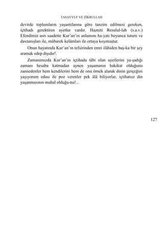 TASAVVUF VE ZİKRULLAH

devirde toplumların yaşantılarına göre tanzim edilmesi gereken,
içtihadı gerektiren ayetler vardır. Hazreti Resulul-lah (s.a.v.)
Efendimiz asrı saadette Kur’an’ın anlamını ha-yatı boyunca tutum ve
davranışları ile, mübarek kelâmları ile ortaya koymuştur.
    Onun hayatında Kur’an’ın tefsirinden emri ilâhiden baş-ka bir şey
aramak edep dışıdır!.
    Zamanımızda Kur’an’ın içtihada tâbi olan ayetlerini ya-şadığı
zamanı hesaba katmadan aynen yaşamanın hakikat olduğunu
zannedenler hem kendilerini hem de onu örnek alarak dinin gerçeğini
yaşıyorum edası ile poz verenler pek âlâ biliyorlar, içtihatsız din
yaşanmasının muhal olduğu-nu!...




                                                                        127
 