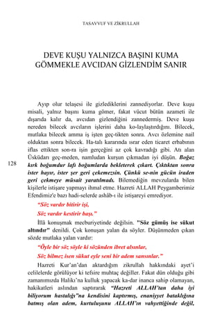 TASAVVUF VE ZİKRULLAH




          DEVE KUŞU YALNIZCA BAŞINI KUMA
         GÖMMEKLE AVCIDAN GİZLENDİM SANIR



           Ayıp olur telaşesi ile gizlediklerini zannediyorlar. Deve kuşu
      misali, yalnız başını kuma gömer, fakat vücut bütün azameti ile
      dışarıda kalır da, avcıdan gizlendiğini zannedermiş. Deve kuşu
      nereden bilecek avcıların işlerini daha ko-laylaştırdığını. Bilecek,
      mutlaka bilecek amma iş işten geç-tikten sonra. Avcı özlemine nail
      olduktan sonra bilecek. Ha-talı kararında ısrar eden ticaret erbabının
      iflas ettikten son-ra işin gerçeğini az çok kavradığı gibi. Atı alan
      Üsküdarı geç-meden, namludan kurşun çıkmadan iyi düşün. Boğaz
128   kırk boğumdur lafı boğumlarda bekleterek çıkart. Çıktıktan sonra
      ister hayır, ister şer geri çekemezsin. Çünkü se-nin gücün iraden
      geri çekmeye müsait yaratılmadı. Bilemediğin mevzularda bilen
      kişilerle istişare yapmayı ihmal etme. Hazreti ALLAH Peygamberimiz
      Efendimiz'e bazı hadi-selerde ashâb-ı ile istişareyi emrediyor.
          “Söz vardır bitirir işi,
          Söz vardır kestirir başı.”
          İllâ konuşmak mecburiyetinde değilsin. "Söz gümüş ise sükut
      altındır" denildi. Çok konuşan yalan da söyler. Düşünmeden çıkan
      sözde mutlaka yalan vardır:
          “Öyle bir söz söyle ki sözünden ibret alsınlar,
          Söz bilmez isen sükut eyle seni bir adem sansınlar.”
           Hazreti Kur’an’dan aktardığım zikrullah hakkındaki ayet’i
      celilelerde görülüyor ki tefsire muhtaç değiller. Fakat dün olduğu gibi
      zamanımızda Halikı’na kulluk yapacak ka-dar inanca sahip olamayan,
      hakikatleri aslından saptırarak “Hazreti ALLAH’tan daha iyi
      biliyorum hastalığı”na kendisini kaptırmış, enaniyyet bataklığına
      batmış olan adem, kurtuluşunu ALLAH’ın vahyettiğinde değil,
 
