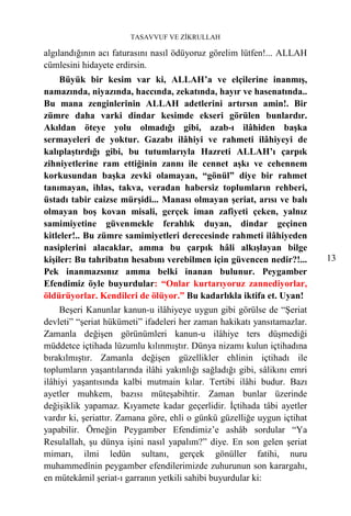 TASAVVUF VE ZİKRULLAH

algılandığının acı faturasını nasıl ödüyoruz görelim lütfen!... ALLAH
cümlesini hidayete erdirsin.
    Büyük bir kesim var ki, ALLAH’a ve elçilerine inanmış,
namazında, niyazında, haccında, zekatında, hayır ve hasenatında..
Bu mana zenginlerinin ALLAH adetlerini artırsın amin!. Bir
zümre daha varki dindar kesimde ekseri görülen bunlardır.
Akıldan öteye yolu olmadığı gibi, azab-ı ilâhiden başka
sermayeleri de yoktur. Gazabı ilâhiyi ve rahmeti ilâhiyeyi de
kalıplaştırdığı gibi, bu tutumlarıyla Hazreti ALLAH’ı çarpık
zihniyetlerine ram ettiğinin zannı ile cennet aşkı ve cehennem
korkusundan başka zevki olamayan, “gönül” diye bir rahmet
tanımayan, ihlas, takva, veradan habersiz toplumların rehberi,
üstadı tabir caizse mürşidi... Manası olmayan şeriat, arısı ve balı
olmayan boş kovan misali, gerçek iman zafiyeti çeken, yalnız
samimiyetine güvenmekle ferahlık duyan, dindar geçinen
kitleler!.. Bu zümre samimiyetleri derecesinde rahmeti ilâhiyeden
nasiplerini alacaklar, amma bu çarpık hâli alkışlayan bilge
kişiler: Bu tahribatın hesabını verebilmen için güvencen nedir?!...        13
Pek inanmazsınız amma belki inanan bulunur. Peygamber
Efendimiz öyle buyurdular: “Onlar kurtarıyoruz zannediyorlar,
öldürüyorlar. Kendileri de ölüyor.” Bu kadarlıkla iktifa et. Uyan!
     Beşeri Kanunlar kanun-u ilâhiyeye uygun gibi görülse de “Şeriat
devleti” “şeriat hükümeti” ifadeleri her zaman hakikatı yansıtamazlar.
Zamanla değişen görünümleri kanun-u ilâhiye ters düşmediği
müddetce içtihada lüzumlu kılınmıştır. Dünya nizamı kulun içtihadına
bırakılmıştır. Zamanla değişen güzellikler ehlinin içtihadı ile
toplumların yaşantılarında ilâhi yakınlığı sağladığı gibi, sâlikını emri
ilâhiyi yaşantısında kalbi mutmain kılar. Tertibi ilâhi budur. Bazı
ayetler muhkem, bazısı müteşabihtir. Zaman bunlar üzerinde
değişiklik yapamaz. Kıyamete kadar geçerlidir. İçtihada tâbi ayetler
vardır ki, şeriattır. Zamana göre, ehli o günkü güzelliğe uygun içtihat
yapabilir. Örneğin Peygamber Efendimiz’e ashâb sordular “Ya
Resulallah, şu dünya işini nasıl yapalım?” diye. En son gelen şeriat
mimarı, ilmi ledün sultanı, gerçek gönüller fatihi, nuru
muhammedînin peygamber efendilerimizde zuhurunun son karargahı,
en mütekâmil şeriat-ı garranın yetkili sahibi buyurdular ki:
 