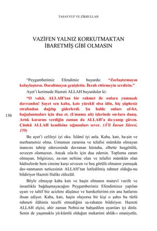TASAVVUF VE ZİKRULLAH




             VAZİFEN YALNIZ KORKUTMAKTAN
                 İBARETMİŞ GİBİ OLMASIN




          “Peygamberimiz     Efendimiz      buyurdu:     “Zorlaştırmayın
      kolaylaştırın. Daraltmayın genişletin. İkrah ettirmeyin sevdirin.”
          Ayet’i kerimede Hazreti ALLAH buyurdular ki:
          “O vakit, ALLAH’tan bir rahmet ile onlara yumuşak
      davrandın! Şayet sen kaba, katı yürekli olsa idin, hiç şüphesiz
      etrafından dağılıp giderlerdi. Şu halde onları af-fet,
130   bağışlanmaları için dua et. (Umuma ait) işlerinde on-lara danış.
      Artık kararını verdiğin zaman da ALLAH’a da-yanıp güven.
      Çünkü ALLAH kendisine sığınanları sever. (Â’li İmran Sûresi,
      159)
          Bu ayet’i celileyi iyi oku. İslâmî iyi anla. Kaba, katı, ha-şin ve
      merhametsiz olma. Umumun zararına ve telafisi mümkün olmayan
      inancını tahrip edercesinde davranan küstaha, elbette hoşgörülü,
      sevecen olamazsın. Ancak ısla-hı için dua edersin. Topluma zararı
      olmayan, bilgisizce, za-rarı nefsine olan ve telafisi mümkün olan
      hâdiselerde hem cinsine karşı sevecen ve hoş görülü olmanın yumuşak
      dav-ranmanın neticesinin ALLAH’tan lutfedilmiş rahmet olduğu-nu
      bildiriyor Hazreti Halikı zülcelâl.
          Böyle olmayıp kaba katı ve haşin olmanın manevî vazife ve
      insanlıkla bağdaşmayacağını Peygamberimiz Efendimizce yapılan
      uyarı ve taltif biz acizlere düşünce ve hareketlerimi-zin ana hatlarını
      ihsan ediyor. Kaba, katı, haşin oluyorsa bir kişi o şahıs bu türlü
      rahmeti ilâhinin tecelli etmediğini sa-rahaten bildiriyor. Hazreti
      ALLAH elçisi, ahir zaman Nebisi-ne bahşedilen uyarıları iyi dinle.
      Senin de yaşamakla yü-kümlü olduğun mekarimi ahlâk-ı enaniyetle,
 