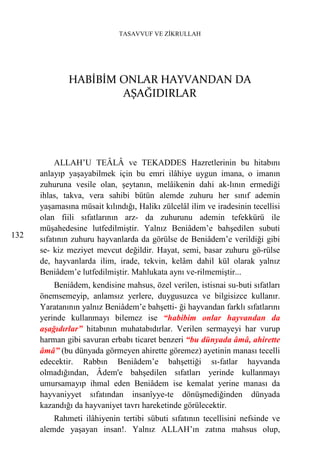 TASAVVUF VE ZİKRULLAH




              HABİBİM ONLAR HAYVANDAN DA
                      AŞAĞIDIRLAR




           ALLAH’U TEÂLÂ ve TEKADDES Hazretlerinin bu hitabını
      anlayıp yaşayabilmek için bu emri ilâhiye uygun imana, o imanın
      zuhuruna vesile olan, şeytanın, melâikenin dahi ak-lının ermediği
      ihlas, takva, vera sahibi bütün alemde zuhuru her sınıf ademin
      yaşamasına müsait kılındığı, Halikı zülcelâl ilim ve iradesinin tecellisi
      olan fiili sıfatlarının arz- da zuhurunu ademin tefekkürü ile
      müşahedesine lutfedilmiştir. Yalnız Beniâdem’e bahşedilen subuti
132   sıfatının zuhuru hayvanlarda da görülse de Beniâdem’e verildiği gibi
      se- kiz meziyet mevcut değildir. Hayat, semi, basar zuhuru gö-rülse
      de, hayvanlarda ilim, irade, tekvin, kelâm dahil kül olarak yalnız
      Beniâdem’e lutfedilmiştir. Mahlukata aynı ve-rilmemiştir...
          Beniâdem, kendisine mahsus, özel verilen, istisnai su-buti sıfatları
      önemsemeyip, anlamsız yerlere, duygusuzca ve bilgisizce kullanır.
      Yaratanının yalnız Beniâdem’e bahşetti- ği hayvandan farklı sıfatlarını
      yerinde kullanmayı bilemez ise “habibim onlar hayvandan da
      aşağıdırlar” hitabının muhatabıdırlar. Verilen sermayeyi har vurup
      harman gibi savuran erbabı ticaret benzeri “bu dünyada âmâ, ahirette
      âmâ” (bu dünyada görmeyen ahirette göremez) ayetinin manası tecelli
      edecektir. Rabbın Beniâdem’e bahşettiği sı-fatlar hayvanda
      olmadığından, Âdem'e bahşedilen sıfatları yerinde kullanmayı
      umursamayıp ihmal eden Beniâdem ise kemalat yerine manası da
      hayvaniyyet sıfatından insanîyye-te dönüşmediğinden dünyada
      kazandığı da hayvaniyet tavrı hareketinde görülecektir.
          Rahmeti ilâhiyenin tertibi sübuti sıfatının tecellisini nefsinde ve
      alemde yaşayan insan!. Yalnız ALLAH’ın zatına mahsus olup,
 
