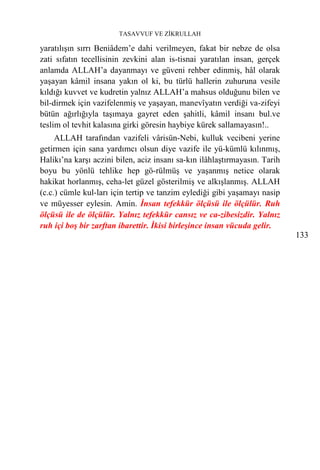 TASAVVUF VE ZİKRULLAH

yaratılışın sırrı Beniâdem’e dahi verilmeyen, fakat bir nebze de olsa
zati sıfatın tecellisinin zevkini alan is-tisnai yaratılan insan, gerçek
anlamda ALLAH’a dayanmayı ve güveni rehber edinmiş, hâl olarak
yaşayan kâmil insana yakın ol ki, bu türlü hallerin zuhuruna vesile
kıldığı kuvvet ve kudretin yalnız ALLAH’a mahsus olduğunu bilen ve
bil-dirmek için vazifelenmiş ve yaşayan, manevîyatın verdiği va-zifeyi
bütün ağırlığıyla taşımaya gayret eden şahitli, kâmil insanı bul.ve
teslim ol tevhit kalasına girki göresin haybiye kürek sallamayasın!..
     ALLAH tarafından vazifeli vârisün-Nebi, kulluk vecibeni yerine
getirmen için sana yardımcı olsun diye vazife ile yü-kümlü kılınmış,
Halikı’na karşı aczini bilen, aciz insanı sa-kın ilâhlaştırmayasın. Tarih
boyu bu yönlü tehlike hep gö-rülmüş ve yaşanmış netice olarak
hakikat horlanmış, ceha-let güzel gösterilmiş ve alkışlanmış. ALLAH
(c.c.) cümle kul-ları için tertip ve tanzim eylediği gibi yaşamayı nasip
ve müyesser eylesin. Amin. İnsan tefekkür ölçüsü ile ölçülür. Ruh
ölçüsü ile de ölçülür. Yalnız tefekkür cansız ve ca-zibesizdir. Yalnız
ruh içi boş bir zarftan ibarettir. İkisi birleşince insan vücuda gelir.
                                                                            133
 