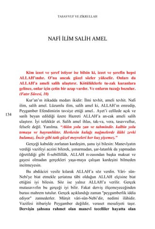 TASAVVUF VE ZİKRULLAH




                       NAFİ İLİM SALİH AMEL




          Kim izzet ve şeref istiyor ise bilsin ki, izzet ve şerefin hepsi
      ALLAH’ındır. O’na ancak güzel sözler yükselir. Onları da
      ALLAH’a ameli salih ulaştırır. Kötülüklerle tu-zak kuranlara
      gelince, onlar için çetin bir azap vardır. Ve onların tuzağı bozulur.
      (Fatır Sûresi, 10)
          Kur’an’ın itikadda medarı ikidir: İlmi tevhit, ameli tevhit. Nafi
      ilim, salih amel. Lüzumlu ilim, salih amel ki, ALLAH’ın emredip,
      Peygamber Efendimizin tavsiye ettiği amel.. Ayet’i celîlede açık ve
134   sarih beyan edildiği üzere Hazreti ALLAH’a an-cak ameli salih
      ulaştırır. İyi tefekkür et. Salih amel ihlas, tak-va, vera, tasavvuftur,
      felsefe değil. Yanılma. “Aklın yolu zan ve tahmindir. kalbin yolu
      temaşa ve hayranlıktır. Herkesin kulağı nağmelerde ilâhi zevki
      bulamaz. İncir gibi tatlı güzel meyveleri her kuş yiyemez.”
           Gerçeği kabulde zorlanan kardeşim, şunu iyi bilesin: Manevîyatın
      verdiği vazifeyi aczini bilerek, şımarmadan, şar-latanlık da yapmadan
      öğretildiği gibi fi-sebillillâh, ALLAH rı-zasından başka maksat ve
      gayesi olmadan gerçekleri yaşa-maya çalışan kardeşini bilmeden
      incitmeyesin.
           Bu abdiâcizi vesile kılarak ALLAH’a söz verdin. Vâri- sün-
      Nebi'ye biat etmekle şeriatına tâbi olduğun ALLAH elçisine biat
      ettiğini iyi bilesin. Söz ise yalnız ALLAH’a verilir. Gerçek
      mutasavvıfın bu gerçeği iyi bilir. Fakat derviş ölçemeyeceğinden
      burası mahrem tutulur. Gerçek açıklandığı zaman "peygamberlik iddia
      ediyor" zannederler. Mürşit vâri-sün-Nebi’dir, nedimi ilâhidir.
      Vazifesi itibariyle Peygamber değildir, veraset mesuliyeti taşır.
      Dervişin şahsına rahmet olan manevî tecelliler hayatta olan
 