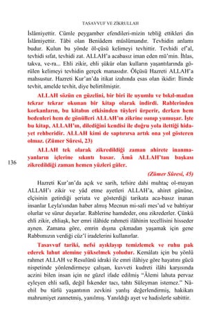 TASAVVUF VE ZİKRULLAH

      İslâmiyettir. Cümle peygamber efendileri-mizin tebliğ ettikleri din
      İslâmiyettir. Tâbi olan Beniâdem müslümandır. Tevhidin anlamı
      budur. Kulun bu yönde öl-çüsü kelimeyi tevhittir. Tevhidi ef’al,
      tevhidi sıfat, tevhidi zat. ALLAH’a acabasız iman eden mü’min. İhlas,
      takva, ve-ra... Ehli zikir, ehli şükür olan kulların yaşantılarında gö-
      rülen kelimeyi tevhidin gerçek manasıdır. Ölçüsü Hazreti ALLAH’a
      mahsustur. Hazreti Kur’an’da itikat izahında esas olan ikidir: İlimde
      tevhit, amelde tevhit, diye belirtilmiştir.
          ALLAH sözün en güzelini, bir biri ile uyumlu ve bıkıl-madan
      tekrar tekrar okunan bir kitap olarak indirdi. Rablerinden
      korkanların, bu kitabın etkisinden tüyleri ürperir, derken hem
      bedenleri hem de gönülleri ALLAH’ın zikrine ısınıp yumuşar. İşte
      bu kitap, ALLAH’ın, dilediğini kendisi ile doğru yola ilettiği hida-
      yet rehberidir. ALLAH kimi de saptırırsa artık ona yol gösteren
      olmaz. (Zümer Sûresi, 23)
          ALLAH tek olarak zikredildiği zaman ahirete inanma-
      yanların içlerine sıkıntı basar. Âmâ ALLAH’tan başkası
136   zikredildiği zaman hemen yüzleri güler.
                                                            (Zümer Sûresi, 45)
           Hazreti Kur’an’da açık ve sarih, tefsire dahi muhtaç ol-mayan
      ALLAH’ı zikir ve yâd etme ayetleri ALLAH’a, ahiret gününe,
      elçisinin getirdiği şeriata ve gösterdiği tarikata aca-basız inanan
      insanlar Leyla'sından haber almış Mecnun mi-sali mes’ud ve bahtiyar
      olurlar ve sürur duyarlar. Rablerine hamdeder, onu zikrederler. Çünkü
      ehli zikir, ehliaşk, her emri ilâhide rahmeti ilâhinin tecellisini hisseder
      aynen. Zamana göre, emrin dışına çıkmadan yaşamak için gene
      Rabbımızın verdiği cüz’î iradelerini kullanırlar.
          Tasavvuf tariki, nefsi ayıklayıp temizlemek ve ruhu pak
      ederek lahut alemine yükselmek yoludur. Kemâlatı için bu yönlü
      rahmet ALLAH ve Resulünü idraki ile emri ilâhiye göre hayatını gücü
      nispetinde yönlendirmeye çalışan, kuvveti kudreti ilâhi karşısında
      aczini bilen insan için ne güzel ifade edilmiş “Âlemi lahuta pervaz
      eyleyen ehli safâ, değil İskender tacı, tahtı Süleyman istemez.” Nâ-
      ehil bu türlü yaşantının zevkini yanlış değerlendirmiş, hakikatı
      mahrumiyet zannetmiş, yanılmış. Yanıldığı ayet ve hadislerle sabittir.
 