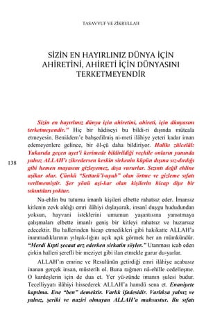 TASAVVUF VE ZİKRULLAH




             SİZİN EN HAYIRLINIZ DÜNYA İÇİN
            AHİRETİNİ, AHİRETİ İÇİN DÜNYASINI
                    TERKETMEYENDİR




          Sizin en hayırlınız dünya için ahiretini, ahireti, için dünyasını
      terketmeyendir.” Hiç bir hâdiseyi bu bildi-ri dışında müteala
      etmeyesin. Beniâdem’e bahşedilmiş ni-meti ilâhiye yeteri kadar iman
      edemeyenlere gelince, bir öl-çü daha bildiriyor. Halikı zülcelâl:
      Yukarıda geçen ayet’i kerimede bildirildiği veçhile onların yanında
138   yalnız ALLAH’ı zikredersen keskin sirkenin küpün dışına sız-dırdığı
      gibi hemen mayasını gizleyemez, dışa vururlar. Sızıntı değil ehline
      aşikar olur. Çünkü “Settarü’l-uyub” olan örtme ve gizleme sıfatı
      verilmemiştir. Şer yönü aşi-kar olan kişilerin hicap diye bir
      sıkıntıları yoktur.
           Na-ehlin bu tutumu imanlı kişileri elbette rahatsız eder. İmansız
      kitlenin zevk aldığı emri ilâhiyi dışlayarak, insanî duygu hududundan
      yoksun, hayvani isteklerini umumun yaşantısına yansıtmaya
      çalışmaları elbette imanlı geniş bir kitleyi rahatsız ve huzursuz
      edecektir. Bu hallerinden hicap etmedikleri gibi hakikatte ALLAH’a
      inanmadıklarının yılışık-lığını açık açık görmek her an mümkündür.
      “Merdi Kıpti şecaat arz ederken sirkatin söyler.” Utanması icab eden
      çirkin halleri şerefli bir meziyet gibi ilan etmekle gurur du-yarlar.
          ALLAH’ın emrine ve Resulünün getirdiği emri ilâhiye acabasız
      inanan gerçek insan, müsterih ol. Buna rağmen nâ-ehille cedelleşme.
      O kardeşlerin için de dua et. Yer yü-zünde imanın şulesi budur.
      Tecelliyyatı ilâhiyi hissederek ALLAH’a hamdü sena et. Enaniyete
      kapılma. Ene “ben” demektir. Varlık ifadesidir. Varlıksa yalnız ve
      yalnız, şeriki ve naziri olmayan ALLAH’a mahsustur. Bu sıfatı
 